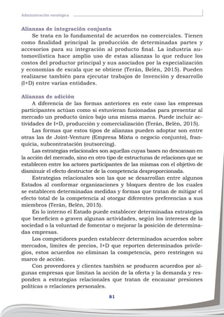 81
Administración esratégica
Alianzas de integración conjunta
Se trata en lo fundamental de acuerdos no comerciales. Tienen
como finalidad principal la producción de determinadas partes y
accesorios para su integración al producto final. La industria au-
tomovilística hace amplio uso de estas alianzas lo que reduce los
costos del productor principal y sus asociados por la especialización
y economías de escala que se obtiene (Terán, Belén, 2015). Pueden
realizarse también para ejecutar trabajos de Invención y desarrollo
(I+D) entre varias entidades.
Alianzas de adición
A diferencia de las formas anteriores en este caso las empresas
participantes actúan como si estuvieran fusionadas para presentar al
mercado un producto único bajo una misma marca. Puede incluir ac-
tividades de I+D, producción y comercialización (Terán, Belén, 2015).
Las formas que estos tipos de alianzas pueden adoptar son entre
otras las de Joint-Venture (Empresa Mixta o negocio conjunto), fran-
quicia, subcontratación (outsorcing).
Las estrategias relacionales son aquellas cuyas bases no descansan en
la acción del mercado, sino en otro tipo de estructuras de relaciones que se
establecen entre los actores participantes de las mismas con el objetivo de
disminuir el efecto destructor de la competencia desproporcionada.
Estrategias relacionales son las que se desarrollan entre algunos
Estados al conformar organizaciones y bloques dentro de los cuales
se establecen determinadas medidas y formas que tratan de mitigar el
efecto total de la competencia al otorgar diferentes preferencias a sus
miembros (Terán, Belén, 2015).
En lo interno el Estado puede establecer determinadas estrategias
que beneficien o graven algunas actividades, según los intereses de la
sociedad o la voluntad de fomentar o mejorar la posición de determina-
das empresas.
Los competidores pueden establecer determinados acuerdos sobre
mercados, límites de precios, I+D que reporten determinados privile-
gios, estos acuerdos no eliminan la competencia, pero restringen su
marco de acción.
Con proveedores y clientes también se producen acuerdos por al-
gunas empresas que limitan la acción de la oferta y la demanda y res-
ponden a estrategias relacionales que tratan de encauzar presiones
políticas o relaciones personales.
 