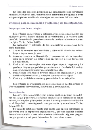 82
El plan de negocio
En todos los casos los privilegios que emanan de estas estrategias
relacionales buscan crear determinada estabilidad y seguridad entre
sus participantes evadiendo los ciegos mecanismos del mercado.
Criterios para la evaluación y selección de las estrategias.
Los programas de estrategias.
Los criterios para evaluar y seleccionar las estrategias pueden ser
múltiples, pero al final el análisis de la rentabilidad y la relación costo
beneficio determina la procedencia o no de un determinado rumbo es-
tratégico (Terán, Belén, 2015).
La evaluación y selección de las alternativas estratégicas tiene
como finalidad:
1.	 Tratar de entender sus beneficios y cómo cada alternativa contri-
buye a lograr los objetivos.
2.	 Apreciar cuál es la disposición y preparación de la organiza-
ción para asumir las estrategias en función de sus fortalezas
y debilidades.
3.	 Evaluar si las estrategias contienen algún aspecto negativo, y los
posibles riesgos que podrían presentarse en ellas bajo determina-
das condiciones: financieras, competitivas, etc.
4.	 Impacto que tendrían en diversas áreas de la organización y el gra-
do de complementación y sinergias con otras estrategias.
5.	 Costos y posibilidades reales y potenciales de su adopción.
Los criterios de evaluación de las estrategias se pueden dividir en
tres categorías: conveniencia, factibilidad y aceptabilidad.
Conveniencia.
La conveniencia constituye un primer análisis general para defi-
nir hasta qué punto una estrategia propuesta se corresponde con la
misión, visión y los principales puntos fuertes y débiles identificados
en el diagnóstico estratégico de la organización y su entorno (Terán,
Belén, 2015).
Se trata de establecer hasta qué punto una opción estratégica es
coherente con la aspiración organizacional, por ello algunos autores
denominan también a este criterio como coherencia. Algunas pregun-
tas que pueden servir para determinar la conveniencia son:
 