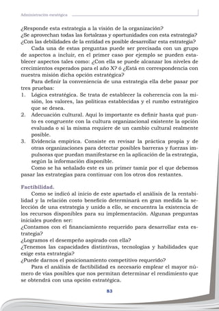 83
Administración esratégica
¿Responde esta estrategia a la visión de la organización?
¿Se aprovechan todas las fortalezas y oportunidades con esta estrategia?
¿Con las debilidades de la entidad es posible desarrollar esta estrategia?
Cada una de estas preguntas puede ser precisada con un grupo
de aspectos a incluir, en el primer caso por ejemplo se pueden esta-
blecer aspectos tales como: ¿Con ella se puede alcanzar los niveles de
crecimientos esperados para el año X? ó ¿Está en correspondencia con
nuestra misión dicha opción estratégica?
Para definir la conveniencia de una estrategia ella debe pasar por
tres pruebas:
1.	 Lógica estratégica. Se trata de establecer la coherencia con la mi-
sión, los valores, las políticas establecidas y el rumbo estratégico
que se desea.
2.	 Adecuación cultural. Aquí lo importante es definir hasta qué pun-
to es congruente con la cultura organizacional existente la opción
evaluada o sí la misma requiere de un cambio cultural realmente
posible.
3.	 Evidencia empírica. Consiste en revisar la práctica propia y de
otras organizaciones para detectar posibles barreras y fuerzas im-
pulsoras que puedan manifestarse en la aplicación de la estrategia,
según la información disponible.
Como se ha señalado este es un primer tamiz por el que debemos
pasar las estrategias para continuar con los otros dos restantes.
Factibilidad.
Como se indicó al inicio de este apartado el análisis de la rentabi-
lidad y la relación costo beneficio determinará en gran medida la se-
lección de una estrategia y unido a ello, se encuentra la existencia de
los recursos disponibles para su implementación. Algunas preguntas
iniciales pueden ser:
¿Contamos con el financiamiento requerido para desarrollar esta es-
trategia?
¿Logramos el desempeño aspirado con ella?
¿Tenemos las capacidades distintivas, tecnologías y habilidades que
exige esta estrategia?
¿Puede darnos el posicionamiento competitivo requerido?
Para el análisis de factibilidad es necesario emplear el mayor nú-
mero de vías posibles que nos permitan determinar el rendimiento que
se obtendrá con una opción estratégica.
 