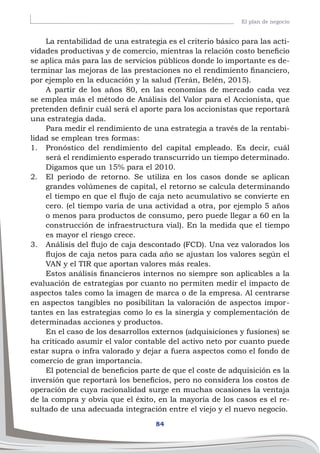 84
El plan de negocio
La rentabilidad de una estrategia es el criterio básico para las acti-
vidades productivas y de comercio, mientras la relación costo beneficio
se aplica más para las de servicios públicos donde lo importante es de-
terminar las mejoras de las prestaciones no el rendimiento financiero,
por ejemplo en la educación y la salud (Terán, Belén, 2015).
A partir de los años 80, en las economías de mercado cada vez
se emplea más el método de Análisis del Valor para el Accionista, que
pretenden definir cuál será el aporte para los accionistas que reportará
una estrategia dada.
Para medir el rendimiento de una estrategia a través de la rentabi-
lidad se emplean tres formas:
1.	 Pronóstico del rendimiento del capital empleado. Es decir, cuál
será el rendimiento esperado transcurrido un tiempo determinado.
Digamos que un 15% para el 2010.
2.	 El periodo de retorno. Se utiliza en los casos donde se aplican
grandes volúmenes de capital, el retorno se calcula determinando
el tiempo en que el flujo de caja neto acumulativo se convierte en
cero. (el tiempo varía de una actividad a otra, por ejemplo 5 años
o menos para productos de consumo, pero puede llegar a 60 en la
construcción de infraestructura vial). En la medida que el tiempo
es mayor el riesgo crece.
3.	 Análisis del flujo de caja descontado (FCD). Una vez valorados los
flujos de caja netos para cada año se ajustan los valores según el
VAN y el TIR que aportan valores más reales.
Estos análisis financieros internos no siempre son aplicables a la
evaluación de estrategias por cuanto no permiten medir el impacto de
aspectos tales como la imagen de marca o de la empresa. Al centrarse
en aspectos tangibles no posibilitan la valoración de aspectos impor-
tantes en las estrategias como lo es la sinergia y complementación de
determinadas acciones y productos.
En el caso de los desarrollos externos (adquisiciones y fusiones) se
ha criticado asumir el valor contable del activo neto por cuanto puede
estar supra o infra valorado y dejar a fuera aspectos como el fondo de
comercio de gran importancia.
El potencial de beneficios parte de que el coste de adquisición es la
inversión que reportará los beneficios, pero no considera los costos de
operación de cuya racionalidad surge en muchas ocasiones la ventaja
de la compra y obvia que el éxito, en la mayoría de los casos es el re-
sultado de una adecuada integración entre el viejo y el nuevo negocio.
 