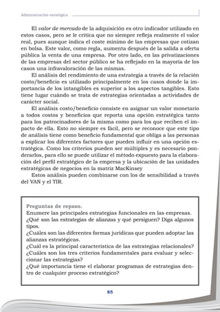 85
Administración esratégica
El valor de mercado de la adquisición es otro indicador utilizado en
estos casos, pero se le critica que no siempre refleja realmente el valor
real, pues aunque indica el coste mínimo de las empresas que cotizan
en bolsa. Este valor, como regla, aumenta después de la salida a oferta
pública la venta de una empresa. Por otro lado, en las privatizaciones
de las empresas del sector público se ha reflejado en la mayoría de los
casos una infravaloración de las mismas.
El análisis del rendimiento de una estrategia a través de la relación
costo/beneficio es utilizado principalmente en los casos donde la im-
portancia de los intangibles es superior a los aspectos tangibles. Esto
tiene lugar cuándo se trata de estrategias orientadas a actividades de
carácter social.
El análisis costo/beneficio consiste en asignar un valor monetario
a todos costos y beneficios que reporta una opción estratégica tanto
para los patrocinadores de la misma como para los que reciben el im-
pacto de ella. Esto no siempre es fácil, pero se reconoce que este tipo
de análisis tiene como beneficio fundamental que obliga a las personas
a explicar los diferentes factores que pueden influir en una opción es-
tratégica. Como los criterios pueden ser múltiples y es necesario pon-
derarlos, para ello se puede utilizar el método expuesto para la elabora-
ción del perfil estratégico de la empresa y la ubicación de las unidades
estratégicas de negocios en la matriz MacKinsey
Estos análisis pueden combinarse con los de sensibilidad a través
del VAN y el TIR.
Preguntas de repaso.
Enumere las principales estrategias funcionales en las empresas.
¿Qué son las estrategias de alianzas y qué persiguen? Diga algunos
tipos.
¿Cuáles son las diferentes formas jurídicas que pueden adoptar las
alianzas estratégicas.
¿Cuál es la principal característica de las estrategias relacionales?
¿Cuáles son los tres criterios fundamentales para evaluar y selec-
cionar las estrategias?
¿Qué importancia tiene el elaborar programas de estrategias den-
tro de cualquier proceso estratégico?
 