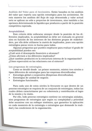 86
El plan de negocio
Análisis del Valor para el Accionista. Están basados en los análisis
del valor que reporta una opción estratégica para los accionistas. De
esta manera los análisis del flujo de caja descontada y valor actual
neto se aplican no sólo a proyectos de inversiones, sino también a las
opciones determinando la liquidez que producen a partir de la posición
competitiva esperada.
Aceptabilidad.
Este criterio debe enfocarse siempre desde la posición de los di-
ferentes implicados, la aceptabilidad no debe ser evaluada en general
sino en función de los intereses de los distintos grupos de stakehol-
ders, por ello debe utilizarse la matriz de implicados, pues una opción
estratégica pocas veces es buena para todos.
Algunas preguntas que pueden emplearse para evaluar el grado de
aceptabilidad pueden ser:
¿Cuál será el desempeño financiero a alcanzar?
¿Cómo afectará a los diferentes implicados?
¿Qué cambios producirá en la estructura interna de la organización?
¿Cómo repercutirá en las relaciones con el entorno?
Los programas de estrategias.
Como se detalló desde un primer momento, existen tres niveles o
tipos diferentes de estrategias para las empresas diversificadas:
•	 Estratégia global o corporativa (Empresas diversificadas).
•	 Estrategias de unidad de negocio.
•	 Estrategias funcionales.
Para cada uno de estos niveles lo frecuente es que dentro de un
proceso estratégico se requiera de un conjunto de estrategias, todas las
cuales deben caracterizarse por su coherencia y contribución al logro
de la misión y la visión.
Por ello, todo proceso estratégico contiene no estrategias aisladas,
sino programas de estrategias que según su complejidad y prioridad
debe asumirse con un enfoque sistémico, que garantice la aplicación
en cada momento de la estrategia o estrategias que demande la reali-
dad y las condiciones de la organización.
 