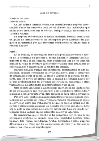 87
Administración esratégica
Caso de estudio.
Marinas del Alba
Introducción.
Es una cadena turística ficticia que constituye una empresa diver-
sificada dadas las características de los clientes, las tecnologías que
utiliza y los productos que se ofertan, aunque trabaja básicamente el
Turismo Náutico.
La empresa se subordina al ficticio ministerio Turmar, cuenta con
un grupo de instalaciones en los principales polos turísticos del país
que se caracterizan por sus excelentes condiciones naturales para el
turismo náutico.
Parte 1
En la entidad, en su conjunto existe una profunda convicción acer-
ca de la necesidad de proteger el medio ambiente, asegurar adecua-
damente la vida de los clientes, pues desarrollan uno de los tipos del
llamado turismo de aventura que se caracteriza por altos estándares de
especialización y exigencia de la calidad del servicio.
Marinas del Alba cuenta con un personal especializado de alta ca-
lificación, muchos certificados internacionalmente, para el desarrollo
de actividades como el buceo, la pesca y la náutica en general. No obs-
tante, existen serios problemas con la calidad del servicio dados por
la baja profesionalidad del personal gastronómico, camareras y otros
vinculados a las actividades complementarias y de apoyo.
Otro aspecto vinculado a la deficiencia anterior son las limitaciones
de las instalaciones que no responden a los estándares establecidos y
la calidad de los productos y medios requeridos para estas actividades.
Por otro lado, análisis realizados han demostrado que dada la ines-
tabilidad de la fuerza de trabajo y poca formación económica no existe
la convicción entre sus trabajadores de que es preciso actuar con efi-
ciencia y eficacia para alcanzar los elevados objetivos que ante sí tiene
por delante la organización, se observa además un bajo sentido de per-
tenencia como Cadena en sus diferentes colectivos laborales.
Es significativo que el Caribe se ha convertido hoy en uno de los
principales destinos del mundo para esta modalidad turística (Islas
Caimán, Isla Nueva Providencia, Aruba, Bermudas e Islas Vírgenes
(Británicas y de EUA)) son los competidores directos y su turismo se
caracteriza entre otros aspectos por:
 