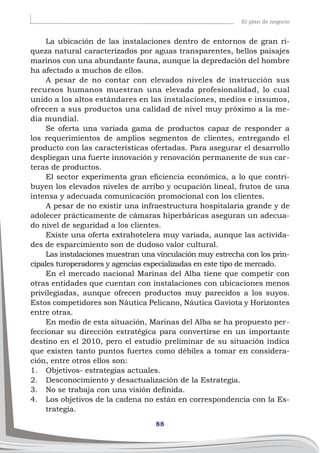 88
El plan de negocio
La ubicación de las instalaciones dentro de entornos de gran ri-
queza natural caracterizados por aguas transparentes, bellos paisajes
marinos con una abundante fauna, aunque la depredación del hombre
ha afectado a muchos de ellos.
A pesar de no contar con elevados niveles de instrucción sus
recursos humanos muestran una elevada profesionalidad, lo cual
unido a los altos estándares en las instalaciones, medios e insumos,
ofrecen a sus productos una calidad de nivel muy próximo a la me-
dia mundial.
Se oferta una variada gama de productos capaz de responder a
los requerimientos de amplios segmentos de clientes, entregando el
producto con las características ofertadas. Para asegurar el desarrollo
despliegan una fuerte innovación y renovación permanente de sus car-
teras de productos.
El sector experimenta gran eficiencia económica, a lo que contri-
buyen los elevados niveles de arribo y ocupación lineal, frutos de una
intensa y adecuada comunicación promocional con los clientes.
A pesar de no existir una infraestructura hospitalaria grande y de
adolecer prácticamente de cámaras hiperbáricas aseguran un adecua-
do nivel de seguridad a los clientes.
Existe una oferta extrahotelera muy variada, aunque las activida-
des de esparcimiento son de dudoso valor cultural.
Las instalaciones muestran una vinculación muy estrecha con los prin-
cipales turoperadores y agencias especializadas en este tipo de mercado.
En el mercado nacional Marinas del Alba tiene que competir con
otras entidades que cuentan con instalaciones con ubicaciones menos
privilegiadas, aunque ofrecen productos muy parecidos a los suyos.
Estos competidores son Náutica Pelicano, Náutica Gaviota y Horizontes
entre otras.
En medio de esta situación, Marinas del Alba se ha propuesto per-
feccionar su dirección estratégica para convertirse en un importante
destino en el 2010, pero el estudio preliminar de su situación indica
que existen tanto puntos fuertes como débiles a tomar en considera-
ción, entre otros ellos son:
1.	 Objetivos- estrategias actuales.
2.	 Desconocimiento y desactualización de la Estrategia.
3.	 No se trabaja con una visión definida.
4.	 Los objetivos de la cadena no están en correspondencia con la Es-
trategia.
 