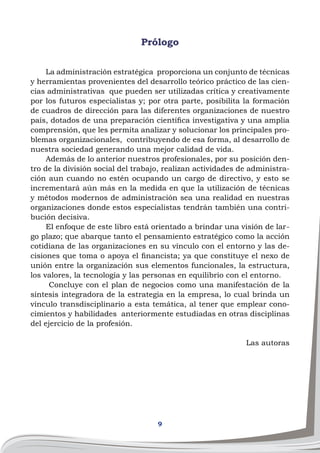 9
Prólogo
La administración estratégica proporciona un conjunto de técnicas
y herramientas provenientes del desarrollo teórico práctico de las cien-
cias administrativas que pueden ser utilizadas crítica y creativamente
por los futuros especialistas y; por otra parte, posibilita la formación
de cuadros de dirección para las diferentes organizaciones de nuestro
país, dotados de una preparación científica investigativa y una amplia
comprensión, que les permita analizar y solucionar los principales pro-
blemas organizacionales, contribuyendo de esa forma, al desarrollo de
nuestra sociedad generando una mejor calidad de vida.
Además de lo anterior nuestros profesionales, por su posición den-
tro de la división social del trabajo, realizan actividades de administra-
ción aun cuando no estén ocupando un cargo de directivo, y esto se
incrementará aún más en la medida en que la utilización de técnicas
y métodos modernos de administración sea una realidad en nuestras
organizaciones donde estos especialistas tendrán también una contri-
bución decisiva.
El enfoque de este libro está orientado a brindar una visión de lar-
go plazo; que abarque tanto el pensamiento estratégico como la acción
cotidiana de las organizaciones en su vínculo con el entorno y las de-
cisiones que toma o apoya el financista; ya que constituye el nexo de
unión entre la organización sus elementos funcionales, la estructura,
los valores, la tecnología y las personas en equilibrio con el entorno.
Concluye con el plan de negocios como una manifestación de la
síntesis integradora de la estrategia en la empresa, lo cual brinda un
vínculo transdisciplinario a esta temática, al tener que emplear cono-
cimientos y habilidades anteriormente estudiadas en otras disciplinas
del ejercicio de la profesión.
Las autoras
 