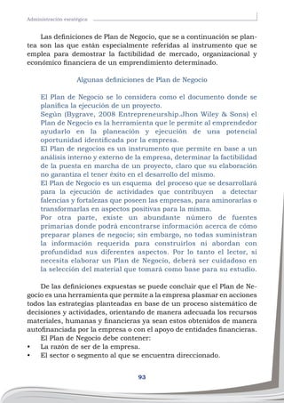 93
Administración esratégica
Las definiciones de Plan de Negocio, que se a continuación se plan-
tea son las que están especialmente referidas al instrumento que se
emplea para demostrar la factibilidad de mercado, organizacional y
económico financiera de un emprendimiento determinado.
Algunas definiciones de Plan de Negocio
El Plan de Negocio se lo considera como el documento donde se
planifica la ejecución de un proyecto.
Según (Bygrave, 2008 Entrepreneurship.Jhon Wiley & Sons) el
Plan de Negocio es la herramienta que le permite al emprendedor
ayudarlo en la planeación y ejecución de una potencial
oportunidad identificada por la empresa.
El Plan de negocios es un instrumento que permite en base a un
análisis interno y externo de la empresa, determinar la factibilidad
de la puesta en marcha de un proyecto, claro que su elaboración
no garantiza el tener éxito en el desarrollo del mismo.
El Plan de Negocio es un esquema del proceso que se desarrollará
para la ejecución de actividades que contribuyen a detectar
falencias y fortalezas que poseen las empresas, para aminorarlas o
transformarlas en aspectos positivas para la misma.
Por otra parte, existe un abundante número de fuentes
primarias donde podrá encontrarse información acerca de cómo
preparar planes de negocio; sin embargo, no todas suministran
la información requerida para construirlos ni abordan con
profundidad sus diferentes aspectos. Por lo tanto el lector, si
necesita elaborar un Plan de Negocio, deberá ser cuidadoso en
la selección del material que tomará como base para su estudio.
De las definiciones expuestas se puede concluir que el Plan de Ne-
gocio es una herramienta que permite a la empresa plasmar en acciones
todos las estrategias planteadas en base de un proceso sistemático de
decisiones y actividades, orientando de manera adecuada los recursos
materiales, humanas y financieras ya sean estos obtenidos de manera
autofinanciada por la empresa o con el apoyo de entidades financieras.
El Plan de Negocio debe contener:
•	 La razón de ser de la empresa.
•	 El sector o segmento al que se encuentra direccionado.
 