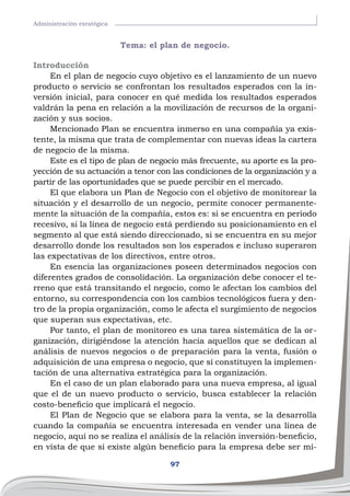97
Administración esratégica
Tema: el plan de negocio.
Introducción
En el plan de negocio cuyo objetivo es el lanzamiento de un nuevo
producto o servicio se confrontan los resultados esperados con la in-
versión inicial, para conocer en qué medida los resultados esperados
valdrán la pena en relación a la movilización de recursos de la organi-
zación y sus socios.
Mencionado Plan se encuentra inmerso en una compañía ya exis-
tente, la misma que trata de complementar con nuevas ideas la cartera
de negocio de la misma.
Este es el tipo de plan de negocio más frecuente, su aporte es la pro-
yección de su actuación a tenor con las condiciones de la organización y a
partir de las oportunidades que se puede percibir en el mercado.
El que elabora un Plan de Negocio con el objetivo de monitorear la
situación y el desarrollo de un negocio, permite conocer permanente-
mente la situación de la compañía, estos es: si se encuentra en periodo
recesivo, si la línea de negocio está perdiendo su posicionamiento en el
segmento al que está siendo direccionado, si se encuentra en su mejor
desarrollo donde los resultados son los esperados e incluso superaron
las expectativas de los directivos, entre otros.
En esencia las organizaciones poseen determinados negocios con
diferentes grados de consolidación. La organización debe conocer el te-
rreno que está transitando el negocio, como le afectan los cambios del
entorno, su correspondencia con los cambios tecnológicos fuera y den-
tro de la propia organización, como le afecta el surgimiento de negocios
que superan sus expectativas, etc.
Por tanto, el plan de monitoreo es una tarea sistemática de la or-
ganización, dirigiéndose la atención hacia aquellos que se dedican al
análisis de nuevos negocios o de preparación para la venta, fusión o
adquisición de una empresa o negocio, que sí constituyen la implemen-
tación de una alternativa estratégica para la organización.
En el caso de un plan elaborado para una nueva empresa, al igual
que el de un nuevo producto o servicio, busca establecer la relación
costo-beneficio que implicará el negocio.
El Plan de Negocio que se elabora para la venta, se la desarrolla
cuando la compañía se encuentra interesada en vender una línea de
negocio, aquí no se realiza el análisis de la relación inversión-beneficio,
en vista de que si existe algún beneficio para la empresa debe ser mí-
 