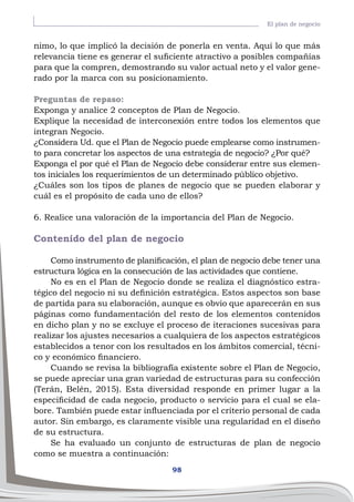 98
El plan de negocio
nimo, lo que implicó la decisión de ponerla en venta. Aquí lo que más
relevancia tiene es generar el suficiente atractivo a posibles compañías
para que la compren, demostrando su valor actual neto y el valor gene-
rado por la marca con su posicionamiento.
Preguntas de repaso:
Exponga y analice 2 conceptos de Plan de Negocio.
Explique la necesidad de interconexión entre todos los elementos que
integran Negocio.
¿Considera Ud. que el Plan de Negocio puede emplearse como instrumen-
to para concretar los aspectos de una estrategia de negocio? ¿Por qué?
Exponga el por qué el Plan de Negocio debe considerar entre sus elemen-
tos iniciales los requerimientos de un determinado público objetivo.
¿Cuáles son los tipos de planes de negocio que se pueden elaborar y
cuál es el propósito de cada uno de ellos?
6. Realice una valoración de la importancia del Plan de Negocio.
Contenido del plan de negocio
Como instrumento de planificación, el plan de negocio debe tener una
estructura lógica en la consecución de las actividades que contiene.
No es en el Plan de Negocio donde se realiza el diagnóstico estra-
tégico del negocio ni su definición estratégica. Estos aspectos son base
de partida para su elaboración, aunque es obvio que aparecerán en sus
páginas como fundamentación del resto de los elementos contenidos
en dicho plan y no se excluye el proceso de iteraciones sucesivas para
realizar los ajustes necesarios a cualquiera de los aspectos estratégicos
establecidos a tenor con los resultados en los ámbitos comercial, técni-
co y económico financiero.
Cuando se revisa la bibliografía existente sobre el Plan de Negocio,
se puede apreciar una gran variedad de estructuras para su confección
(Terán, Belén, 2015). Esta diversidad responde en primer lugar a la
especificidad de cada negocio, producto o servicio para el cual se ela-
bore. También puede estar influenciada por el criterio personal de cada
autor. Sin embargo, es claramente visible una regularidad en el diseño
de su estructura.
Se ha evaluado un conjunto de estructuras de plan de negocio
como se muestra a continuación:
 