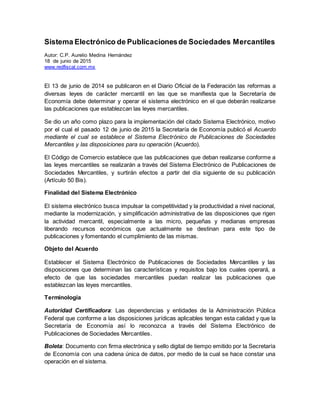 Sistema Electrónico de Publicacionesde Sociedades Mercantiles
Autor: C.P. Aurelio Medina Hernández
18 de junio de 2015
www.redfiscal.com.mx
El 13 de junio de 2014 se publicaron en el Diario Oficial de la Federación las reformas a
diversas leyes de carácter mercantil en las que se manifiesta que la Secretaría de
Economía debe determinar y operar el sistema electrónico en el que deberán realizarse
las publicaciones que establezcan las leyes mercantiles.
Se dio un año como plazo para la implementación del citado Sistema Electrónico, motivo
por el cual el pasado 12 de junio de 2015 la Secretaría de Economía publicó el Acuerdo
mediante el cual se establece el Sistema Electrónico de Publicaciones de Sociedades
Mercantiles y las disposiciones para su operación (Acuerdo).
El Código de Comercio establece que las publicaciones que deban realizarse conforme a
las leyes mercantiles se realizarán a través del Sistema Electrónico de Publicaciones de
Sociedades Mercantiles, y surtirán efectos a partir del día siguiente de su publicación
(Artículo 50 Bis).
Finalidad del Sistema Electrónico
El sistema electrónico busca impulsar la competitividad y la productividad a nivel nacional,
mediante la modernización, y simplificación administrativa de las disposiciones que rigen
la actividad mercantil, especialmente a las micro, pequeñas y medianas empresas
liberando recursos económicos que actualmente se destinan para este tipo de
publicaciones y fomentando el cumplimiento de las mismas.
Objeto del Acuerdo
Establecer el Sistema Electrónico de Publicaciones de Sociedades Mercantiles y las
disposiciones que determinan las características y requisitos bajo los cuales operará, a
efecto de que las sociedades mercantiles puedan realizar las publicaciones que
establezcan las leyes mercantiles.
Terminología
Autoridad Certificadora: Las dependencias y entidades de la Administración Pública
Federal que conforme a las disposiciones jurídicas aplicables tengan esta calidad y que la
Secretaría de Economía así lo reconozca a través del Sistema Electrónico de
Publicaciones de Sociedades Mercantiles.
Boleta: Documento con firma electrónica y sello digital de tiempo emitido por la Secretaría
de Economía con una cadena única de datos, por medio de la cual se hace constar una
operación en el sistema.
 