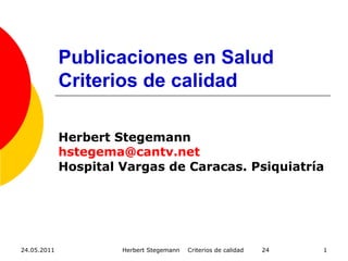 24.05.2011 Herbert Stegemann Criterios de calidad 24 1
Publicaciones en Salud
Criterios de calidad
Herbert Stegemann
hstegema@cantv.net
Hospital Vargas de Caracas. Psiquiatría
 