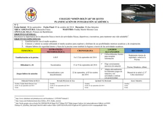 COLEGIO “SIMÓN BOLÍVAR” DE QUITO 
PLANIFICACIÓN DE INTEGRACIÓN ACADÉMICA 
N° 2 
Fecha Inicial: 08 de septiembre Fecha Final: 03 de octubre del 2014 Duración: 20 días laborales 
ÁREA/ ASIGNATURA: Educación Física. MAESTRO: Freddy Martín Moreno Caza 
AÑO E.G.B./ B.G.U: Primero de Bachillerato 
OBJETIVO GENERAL: 
Reconocer la importancia de la educación física a través de actividades físicas, deportivas y recreativas, para mantener una vida saludable3. 
OBJETIVOS ESPECIFICOS: 
1. Familiarización con el medio acuático. 
2. Conocer y valorar su cuerpo utilizando el medio acuático para explorar y disfrutar de sus posibilidades motrices acuáticas y de cooperación. 
3. Adoptar hábitos de seguridad dentro y fuera de la piscina como también la higiene a través de las actividades acuáticas. TEMÁTICA ESTRATEGÍA METODOLÓGICA CRONOGRAMA LOGROS ALCANZADOS RECURSOS 
Familiarización en la piscina 
A.B.P. 
8 al 12 de septiembre del 2014 
 Utiliza diferentes fuentes para recopilar información. 
Reglamento interno de seguridad y salud en la 
Piscina. 
Dificultad A y B 
Socializadora 
15 al 19 de septiembre del 2014 
 Elige correctamente ejercicios de natación 
Piscina, flotadores, silbato. 
Juegos lúdicos de natación 
Personalizadora y por descubrimiento 
22 de septiembre al 03 de octubre del 2014 
 Adapta adecuadamente los diferentes juegos de natación y sus actividades a realizar con posterioridad. 
Manual de la salud y C.F4. 
Libro electrónico5 
Elaborado Profesor de B.G.U. 
Revisado Director@ de Área 
Aprobado Vice Rectorado 
Asesor Educativo 
Nombre: Freddy Martín Moreno Caza 
Fecha: 01 de septiembre del 2014 
Firma: 
Nombre: 
Fecha: 01 de septiembre del 2014 
Firma: 
Nombre: 
Fecha: 01 de septiembre del 2014 
Firma: 
Nombre: 
Fecha: 
Firma: 
3 http://www.slideshare.net/johitahoyos/ac-ed-fisicabasica-1-24782467?related=2 
4 http://issuu.com/freddymorenoec/docs/folleto_2014_freddy_moreno 
5 http://books.google.com.ec/books?id=FJRfOh42Wx4C&pg=PA377&lpg=PA377&dq=juegos+ludicos+de+natacion&source=bl&ots=cjxX840- 2E&sig=45_d2aJMrp_DdaTqiIqF3dmXH1o&hl=es&sa=X&ei=2j0WVKitNrPksASD14Fg&ved=0CCgQ6AEwAA#v=onepage&q&f=false 
 