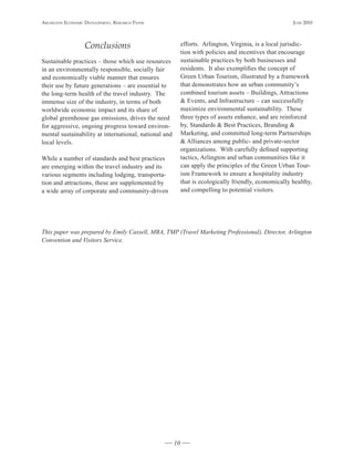 Arlington Economic DEvElopmEnt, rEsEArch pApEr                                                          JunE 2010




                   Conclusions                              efforts. Arlington, Virginia, is a local jurisdic-
                                                            tion with policies and incentives that encourage
Sustainable practices – those which use resources           sustainable practices by both businesses and
in an environmentally responsible, socially fair            residents. It also exemplifies the concept of
and economically viable manner that ensures                 Green Urban Tourism, illustrated by a framework
their use by future generations – are essential to          that demonstrates how an urban community’s
the long-term health of the travel industry. The            combined tourism assets – Buildings, Attractions
immense size of the industry, in terms of both              & Events, and Infrastructure – can successfully
worldwide economic impact and its share of                  maximize environmental sustainability. These
global greenhouse gas emissions, drives the need            three types of assets enhance, and are reinforced
for aggressive, ongoing progress toward environ-            by, Standards & Best Practices, Branding &
mental sustainability at international, national and        Marketing, and committed long-term Partnerships
local levels.                                               & Alliances among public- and private-sector
                                                            organizations. With carefully defined supporting
While a number of standards and best practices              tactics, Arlington and urban communities like it
are emerging within the travel industry and its             can apply the principles of the Green Urban Tour-
various segments including lodging, transporta-             ism Framework to ensure a hospitality industry
tion and attractions, these are supplemented by             that is ecologically friendly, economically healthy,
a wide array of corporate and community-driven              and compelling to potential visitors.




This paper was prepared by Emily Cassell, MBA, TMP (Travel Marketing Professional), Director, Arlington
Convention and Visitors Service.




                                                       10
 