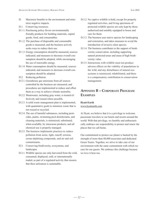 Arlington Economic DEvElopmEnt, rEsEArch pApEr                                                                      JunE 2010



D.     Maximize benefits to the environment and mini-              D.3.2. No captive wildlife is held, except for properly
       mize negative impacts.                                             regulated activities, and living specimens of
D.1. Conserving resources.                                                protected wildlife species are only kept by those
D.1.1. Purchasing policy favors environmentally                           authorized and suitably equipped to house and
       friendly products for building materials, capital                  care for them.
       goods, food, and consumables.                               D.3.3. The business uses native species for landscaping
D.1.2. The purchase of disposable and consumable                          and restoration, and takes measures to avoid the
       goods is measured, and the business actively                       introduction of invasive alien species.
       seeks ways to reduce their use.                             D.3.4. The business contributes to the support of biodi-
D.1.3. Energy consumption should be measured, sources                     versity conservation, including supporting
       indicated, and measures to decrease overall con-                   natural protected areas and areas of high biodi-
       sumption should be adopted, while encouraging                      versity value.
       the use of renewable energy.                                D.3.5. Interactions with wildlife must not produce
D.1.4. Water consumption should be measured, sources                      adverse effects on the viability of populations in
       indicated, and measures to decrease overall con-                   the wild; and any disturbance of natural eco-
       sumption should be adopted.                                        systems is minimized, rehabilitated, and there
D.2. Reducing pollution.                                                  is a compensatory contribution to conservation
D.2.1. Greenhouse gas emissions from all sources                          management.
       controlled by the business are measured, and
       procedures are implemented to reduce and offset
       them as a way to achieve climate neutrality.                Appendix b – CorporAte proGrAm
D.2.2. Wastewater, including gray water, is treated ef-            exAmpleS
       fectively and reused where possible.
D.2.3. A solid waste management plan is implemented,               Hyatt	Earth
       with quantitative goals to minimize waste that is           www.hyattearth.com
       not reused or recycled.
D.2.4. The use of harmful substances, including pesti-             At Hyatt, we believe that it is a privilege to welcome
       cides, paints, swimming pool disinfectants, and             passionate travelers to our hotels and resorts around the
       cleaning materials, is minimized; substituted,              world. With that privilege, we humbly and enthusiasti-
       when available, by innocuous products; and all              cally embrace our responsibility to protect and renew the
       chemical use is properly managed.                           places that we call home.
D.2.5. The business implements practices to reduce
       pollution from noise, light, runoff, erosion,               Our commitment to protect our planet is backed by the
       ozone-depleting compounds, and air and soil                 strength of more than 80,000 associates and dedicated
       contaminants.                                               Green Teams. Together, we strive to take care of our
D.3. Conserving biodiversity, ecosystems, and                      environment with the same commitment with which we
       landscapes                                                  care for our guests. We embrace this challenge because
D.3.1. Wildlife species are only harvested from the wild,          we love it here too.
       consumed, displayed, sold, or internationally
       traded, as part of a regulated activity that ensures
       that their utilization is sustainable.




                                                              12
 