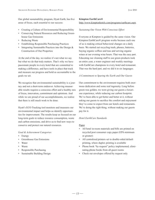 Arlington Economic DEvElopmEnt, rEsEArch pApEr                                                                     JunE 2010



Our global sustainability program, Hyatt Earth, has five          Kimpton	EarthCare®
areas of focus, each essential to our success:                    http://www.kimptonhotels.com/programs/earthcare.aspx

• Creating a Culture of Environmental Responsibility              Sustaining Our Vision With Conscious Effort
• Conserving Natural Resources and Reducing Green-
  house Gas Emissions                                             Everyone at Kimpton is guided by the same vision. Our
• Reducing Waste                                                  Kimpton EarthCare® program works because each one
• Establishing Responsible Purchasing Practices                   of us is making critical behavioral changes on a daily
• Integrating Sustainable Practices into the Design &             basis. We started out recycling trash, phones, batteries,
  Construction of Our Properties                                  buying organic coffees and teas and serving organic
                                                                  wines at our evening wine hours. That was the easy part.
At the end of the day, we realize it’s not what we say            Educating our cleaning staff to use green products took
but what we do that truly matters. That’s why we have             an entire year, a water engineer and weekly meetings
passionate people in every hotel that are committed to            with EarthCare champions in every hotel and restaurant.
making a difference, and have tools in place that track           That was the hard part, and we did it in six languages.
and measure our progress and hold us accountable to the
goals we set.                                                     A Commitment to Sparing the Earth and Our Guests

We recognize that environmental sustainability is a jour-         Our commitment to the environment requires both enor-
ney and not a short-term endeavor. Achieving measur-              mous dedication and some real ingenuity. Long before
able results requires a conscious effort and a healthy mix        green was golden, we were giving our guests a luxuri-
of focus, innovation, commitment and optimism. And                ous experience, while reducing our carbon footprint.
while we are proud of our accomplishments, we realize             We’ve been able to get better and better at it, without
that there is still much work to be done.                         asking our guests to sacrifice the comfort and enjoyment
                                                                  they’ve come to expect from our hotels and restaurants.
Hyatt’s ECO Tracking tool monitors and measures our               We’re doing the right thing, without making our guests
environmental impact and helps us identify opportuni-             pay for it.
ties for improvement. The results keep us focused on our
long-term goals to reduce resource consumption, waste             Hotel EarthCare Standards
and carbon emissions, and drive us to find new ways to
conserve and protect our natural resources.                       Paper
                                                                  • All hotel in-room materials and bills are printed on
Goal & Achievement Categories:                                       recycled post consumer copy paper (EPA minimum
• Energy                                                             or greater)
• Greenhouse Gas Emissions                                        • All centralized printers set to double-sided default
• Water                                                              printing, where duplex printing is available
• Waste                                                           • Phone book “by-request” policy implemented, elimi-
• Responsible Purchasing                                             nating phone books from all guest rooms
• Sustainable Building Design                                     • Check out envelopes offered by request only




                                                             13
 