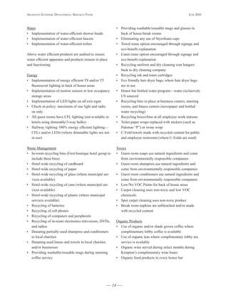 Arlington Economic DEvElopmEnt, rEsEArch pApEr                                                               JunE 2010



Water                                                          • Providing washable/reusable mugs and glasses in
• Implementation of water-efficient shower heads                 back of house break rooms
• Implementation of water-efficient faucets                    • Eliminating any use of Styrofoam cups
• Implementation of water-efficient toilets                    • Towel reuse option encouraged through signage and
                                                                 eco-benefit explanation
Above water efficient products are audited to ensure           • Linen reuse option encouraged through signage and
water efficient apparatus and products remain in place           eco-benefit explanation
and functioning                                                • Recycling uniform and dry cleaning coat hangers
                                                                 back to dry cleaning company
Energy                                                         • Recycling ink and toner cartridges
• Implementation of energy efficient T8 and/or T5              • Eco friendly hair dryer bags, where hair dryer bags
  fluorescent lighting in back of house areas                    are in use
• Implementation of motion sensors in low occupancy            • Honor bar bottled water program—water exclusively
  storage areas                                                  US sourced
• Implementation of LED lights on all exit signs               • Recycling bins in place at business centers, meeting
• Check-in policy: maximum of one light and radio                rooms, and fitness centers (newspaper and bottled
  on only                                                        water recycling)
• All guest rooms have CFL lighting (not available in          • Recycling boxes/bins at all employee work stations
  hotels using dimmable/3-way bulbs)                           • Toilet paper wraps replaced with stickers (such as
• Hallway lighting 100% energy efficient lighting—               Palomar “P”) or twine wrap
  CFLs and/or LEDs (where dimmable lights are not              • C-Fold towels made with recycled content for public
  in use)                                                        and employee restrooms (where C-Folds are used)

Waste Management                                               Toxics
• In-room recycling bins (First boutique hotel group to        • Guest room soaps use natural ingredients and come
  include these bins)                                             from environmentally responsible companies
• Hotel-wide recycling of cardboard                            • Guest room shampoos use natural ingredients and
• Hotel-wide recycling of paper                                   come from environmentally responsible companies
• Hotel-wide recycling of glass (where municipal ser-          • Guest room conditioners use natural ingredients and
  vices available)                                                come from environmentally responsible companies
• Hotel-wide recycling of cans (where municipal ser-           • Low/No VOC Paints for back of house areas
  vices available)                                             • Carpet cleaning uses non-toxic and low VOC
• Hotel-wide recycling of plastic (where municipal                chemicals
  services available)                                          • Spot carpet cleaning uses non-toxic product
• Recycling of batteries                                       • Break room napkins are unbleached and/or made
• Recycling of cell phones                                        with recycled content
• Recycling of computers and peripherals
• Recycling of in-room electronics televisions, DVDs,          Organic Products
  and radios                                                   • Use of organic and/or shade grown coffee where
• Donating partially-used shampoos and conditioners               complimentary lobby coffee is available
  to local charities                                           • Use of organic teas where complimentary lobby tea
• Donating used linens and towels to local charities              service is available
  and/or businesses                                            • Organic wine served during select months during
• Providing washable/reusable mugs during morning                 Kimpton’s complimentary wine hours
  coffee service                                               • Organic food products in every honor bar




                                                          14
 