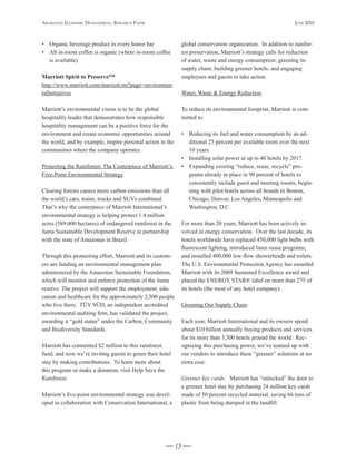 Arlington Economic DEvElopmEnt, rEsEArch pApEr                                                                    JunE 2010



• Organic beverage product in every honor bar                    global conservation organization. In addition to rainfor-
• All in-room coffee is organic (where in-room coffee            est preservation, Marriott’s strategy calls for reduction
  is available)                                                  of water, waste and energy consumption; greening its
                                                                 supply chain; building greener hotels; and engaging
Marriott	Spirit	to	Preserve™                                     employees and guests to take action.
http://www.marriott.com/marriott.mi?page=environmen
talInitiatives                                                   Water, Waste & Energy Reduction

Marriott’s environmental vision is to be the global              To reduce its environmental footprint, Marriott is com-
hospitality leader that demonstrates how responsible             mitted to:
hospitality management can be a positive force for the
environment and create economic opportunities around             • Reducing its fuel and water consumption by an ad-
the world, and by example, inspire personal action in the          ditional 25 percent per available room over the next
communities where the company operates.                            10 years.
                                                                 • Installing solar power at up to 40 hotels by 2017.
Protecting the Rainforest: The Centerpiece of Marriott’s         • Expanding existing “reduce, reuse, recycle” pro-
Five-Point Environmental Strategy                                  grams already in place in 90 percent of hotels to
                                                                   consistently include guest and meeting rooms, begin-
Clearing forests causes more carbon emissions than all             ning with pilot hotels across all brands in Boston,
the world’s cars, trains, trucks and SUVs combined.                Chicago, Denver, Los Angeles, Minneapolis and
That’s why the centerpiece of Marriott International’s             Washington, D.C.
environmental strategy is helping protect 1.4 million
acres (589,000 hectares) of endangered rainforest in the         For more than 20 years, Marriott has been actively in-
Juma Sustainable Development Reserve in partnership              volved in energy conservation. Over the last decade, its
with the state of Amazonas in Brazil.                            hotels worldwide have replaced 450,000 light bulbs with
                                                                 fluorescent lighting, introduced linen reuse programs,
Through this pioneering effort, Marriott and its custom-         and installed 400,000 low-flow showerheads and toilets.
ers are funding an environmental management plan                 The U.S. Environmental Protection Agency has awarded
administered by the Amazonas Sustainable Foundation,             Marriott with its 2009 Sustained Excellence award and
which will monitor and enforce protection of the Juma            placed the ENERGY STAR® label on more than 275 of
reserve. The project will support the employment, edu-           its hotels (the most of any hotel company).
cation and healthcare for the approximately 2,500 people
who live there. TÜV SÜD, an independent accredited               Greening Our Supply Chain
environmental auditing firm, has validated the project,
awarding it “gold status” under the Carbon, Community            Each year, Marriott International and its owners spend
and Biodiversity Standards.                                      about $10 billion annually buying products and services
                                                                 for its more than 3,300 hotels around the world. Rec-
Marriott has committed $2 million to this rainforest             ognizing this purchasing power, we’ve teamed up with
fund, and now we’re inviting guests to green their hotel         our vendors to introduce these “greener” solutions at no
stay by making contributions. To learn more about                extra cost:
this program or make a donation, visit Help Save the
Rainforest.                                                      Greener key cards. Marriott has “unlocked” the door to
                                                                 a greener hotel stay by purchasing 24 million key cards
Marriott’s five-point environmental strategy was devel-          made of 50 percent recycled material, saving 66 tons of
oped in collaboration with Conservation International, a         plastic from being dumped in the landfill.




                                                            15
 