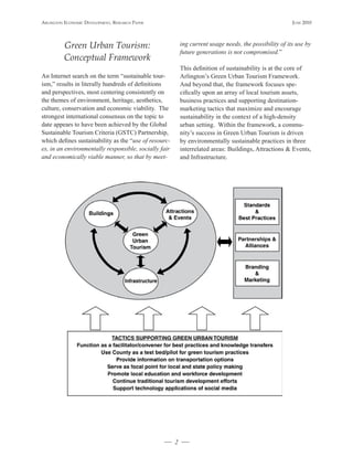 Arlington Economic DEvElopmEnt, rEsEArch pApEr                                                           JunE 2010




          Green Urban Tourism:                             ing current usage needs, the possibility of its use by
                                                           future generations is not compromised.”
          Conceptual Framework
                                                           This definition of sustainability is at the core of
An Internet search on the term “sustainable tour-          Arlington’s Green Urban Tourism Framework.
ism,” results in literally hundreds of definitions         And beyond that, the framework focuses spe-
and perspectives, most centering consistently on           cifically upon an array of local tourism assets,
the themes of environment, heritage, aesthetics,           business practices and supporting destination-
culture, conservation and economic viability. The          marketing tactics that maximize and encourage
strongest international consensus on the topic to          sustainability in the context of a high-density
date appears to have been achieved by the Global           urban setting. Within the framework, a commu-
Sustainable Tourism Criteria (GSTC) Partnership,           nity’s success in Green Urban Tourism is driven
which defines sustainability as the “use of resourc-       by environmentally sustainable practices in three
es, in an environmentally responsible, socially fair       interrelated areas: Buildings, Attractions & Events,
and economically viable manner, so that by meet-           and Infrastructure.




                                                       2
 