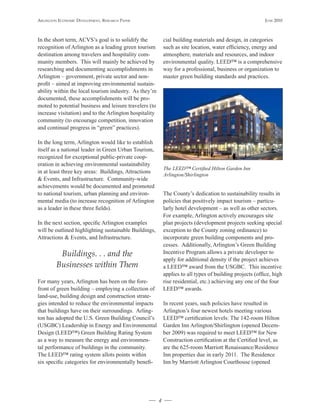 Arlington Economic DEvElopmEnt, rEsEArch pApEr                                                             JunE 2010



In the short term, ACVS’s goal is to solidify the           cial building materials and design, in categories
recognition of Arlington as a leading green tourism         such as site location, water efficiency, energy and
destination among travelers and hospitality com-            atmosphere, materials and resources, and indoor
munity members. This will mainly be achieved by             environmental quality. LEED™ is a comprehensive
researching and documenting accomplishments in              way for a professional, business or organization to
Arlington – government, private sector and non-             master green building standards and practices.
profit – aimed at improving environmental sustain-
ability within the local tourism industry. As they’re
documented, these accomplishments will be pro-
moted to potential business and leisure travelers (to
increase visitation) and to the Arlington hospitality
community (to encourage competition, innovation
and continual progress in “green” practices).

In the long term, Arlington would like to establish
itself as a national leader in Green Urban Tourism,
recognized for exceptional public-private coop-
eration in achieving environmental sustainability
                                                            The LEED™ Certified Hilton Garden Inn
in at least three key areas: Buildings, Attractions
                                                            Arlington/Shirlington
& Events, and Infrastructure. Community-wide
achievements would be documented and promoted
to national tourism, urban planning and environ-            The County’s dedication to sustainability results in
mental media (to increase recognition of Arlington          policies that positively impact tourism – particu-
as a leader in these three fields).                         larly hotel development – as well as other sectors.
                                                            For example, Arlington actively encourages site
In the next section, specific Arlington examples            plan projects (development projects seeking special
will be outlined highlighting sustainable Buildings,        exception to the County zoning ordinance) to
Attractions & Events, and Infrastructure.                   incorporate green building components and pro-
                                                            cesses. Additionally, Arlington’s Green Building
          Buildings. . . and the                            Incentive Program allows a private developer to
                                                            apply for additional density if the project achieves
         Businesses within Them                             a LEED™ award from the USGBC. This incentive
                                                            applies to all types of building projects (office, high
For many years, Arlington has been on the fore-             rise residential, etc.) achieving any one of the four
front of green building – employing a collection of         LEED™ awards.
land-use, building design and construction strate-
gies intended to reduce the environmental impacts           In recent years, such policies have resulted in
that buildings have on their surroundings. Arling-          Arlington’s four newest hotels meeting various
ton has adopted the U.S. Green Building Council’s           LEED™ certification levels: The 142-room Hilton
(USGBC) Leadership in Energy and Environmental              Garden Inn Arlington/Shirlington (opened Decem-
Design (LEED™) Green Building Rating System                 ber 2009) was required to meet LEED™ for New
as a way to measure the energy and environmen-              Construction certification at the Certified level, as
tal performance of buildings in the community.              are the 625-room Marriott Renaissance/Residence
The LEED™ rating system allots points within                Inn properties due in early 2011. The Residence
six specific categories for environmentally benefi-         Inn by Marriott Arlington Courthouse (opened




                                                        4
 