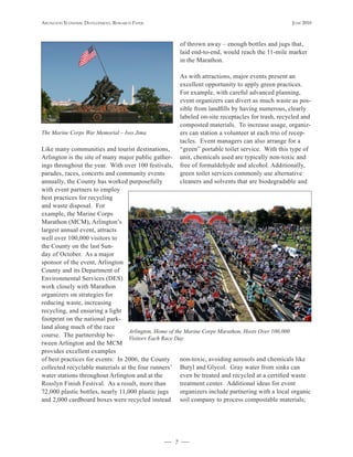 Arlington Economic DEvElopmEnt, rEsEArch pApEr                                                     JunE 2010



                                                        of thrown away – enough bottles and jugs that,
                                                        laid end-to-end, would reach the 11-mile marker
                                                        in the Marathon.

                                                        As with attractions, major events present an
                                                        excellent opportunity to apply green practices.
                                                        For example, with careful advanced planning,
                                                        event organizers can divert as much waste as pos-
                                                        sible from landfills by having numerous, clearly
                                                        labeled on-site receptacles for trash, recycled and
                                                        composted materials. To increase usage, organiz-
The Marine Corps War Memorial – Iwo Jima                ers can station a volunteer at each trio of recep-
                                                        tacles. Event managers can also arrange for a
Like many communities and tourist destinations,         “green” portable toilet service. With this type of
Arlington is the site of many major public gather-      unit, chemicals used are typically non-toxic and
ings throughout the year. With over 100 festivals,      free of formaldehyde and alcohol. Additionally,
parades, races, concerts and community events           green toilet services commonly use alternative
annually, the County has worked purposefully            cleaners and solvents that are biodegradable and
with event partners to employ
best practices for recycling
and waste disposal. For
example, the Marine Corps
Marathon (MCM), Arlington’s
largest annual event, attracts
well over 100,000 visitors to
the County on the last Sun-
day of October. As a major
sponsor of the event, Arlington
County and its Department of
Environmental Services (DES)
work closely with Marathon
organizers on strategies for
reducing waste, increasing
recycling, and ensuring a light
footprint on the national park-
land along much of the race
                                  Arlington, Home of the Marine Corps Marathon, Hosts Over 100,000
course. The partnership be-       Visitors Each Race Day
tween Arlington and the MCM
provides excellent examples
of best practices for events: In 2006, the County      non-toxic, avoiding aerosols and chemicals like
collected recyclable materials at the four runners’ Butyl and Glycol. Gray water from sinks can
water stations throughout Arlington and at the         even be treated and recycled at a certified waste
Rosslyn Finish Festival. As a result, more than        treatment center. Additional ideas for event
72,000 plastic bottles, nearly 11,000 plastic jugs     organizers include partnering with a local organic
and 2,000 cardboard boxes were recycled instead soil company to process compostable materials;




                                                    7
 