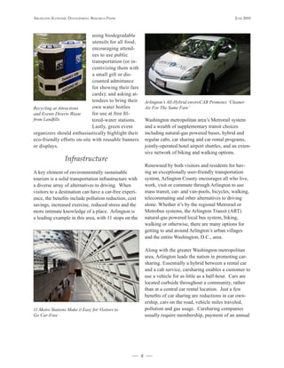 Arlington Economic DEvElopmEnt, rEsEArch pApEr                                                            JunE 2010



                             using biodegradable
                             utensils for all food;
                             encouraging attend-
                             ees to use public
                             transportation (or in-
                             centivizing them with
                             a small gift or dis-
                             counted admittance
                             for showing their fare
                             cards); and asking at-
                             tendees to bring their         Arlington’s All-Hybrid enviroCAB Promotes ‘Cleaner
Recycling at Attractions     own water bottles              Air For The Same Fare’
and Events Diverts Waste     for use at free fil-
from Landfills               tered-water stations.          Washington metropolitan area’s Metrorail system
                             Lastly, green event            and a wealth of supplementary transit choices
organizers should enthusiastically highlight their          including natural-gas powered buses, hybrid and
eco-friendly efforts on-site with reusable banners          regular cabs, car sharing and car rental programs,
or displays.                                                jointly-operated hotel airport shuttles, and an exten-
                                                            sive network of biking and walking options.
                 Infrastructure
                                                            Renowned by both visitors and residents for hav-
A key element of environmentally sustainable                ing an exceptionally user-friendly transportation
tourism is a solid transportation infrastructure with       system, Arlington County encourages all who live,
a diverse array of alternatives to driving. When            work, visit or commute through Arlington to use
visitors to a destination can have a car-free experi-       mass transit, car- and van-pools, bicycles, walking,
ence, the benefits include pollution reduction, cost        telecommuting and other alternatives to driving
savings, increased exercise, reduced stress and the         alone. Whether it’s by the regional Metrorail or
more intimate knowledge of a place. Arlington is            Metrobus systems, the Arlington Transit (ART)
a leading example in this area, with 11 stops on the        natural-gas powered local bus system, biking,
                                                            walking or otherwise, there are many options for
                                                            getting to and around Arlington’s urban villages
                                                            and the entire Washington, D.C., area.

                                                            Along with the greater Washington metropolitan
                                                            area, Arlington leads the nation in promoting car-
                                                            sharing. Essentially a hybrid between a rental car
                                                            and a cab service, carsharing enables a customer to
                                                            use a vehicle for as little as a half-hour. Cars are
                                                            located curbside throughout a community, rather
                                                            than at a central car rental location. Just a few
                                                            benefits of car sharing are reductions in car own-
                                                            ership, cars on the road, vehicle miles traveled,
11 Metro Stations Make it Easy for Visitors to              pollution and gas usage. Carsharing companies
Go Car-Free                                                 usually require membership, payment of an annual




                                                        8
 