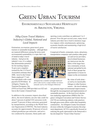 Arlington Economic DEvElopmEnt, rEsEArch pApEr                                                          JunE 2010




           grEEn urbAn tourism
                EnvironmEntAlly sustAinAblE hospitAlity
                        in Arlington, virginiA



    Why Green Travel Matters:                              sporting events contribute an additional 3 to 5
                                                           percent. Over the past several years, many travel
  Industry’s Global, National and                          industry providers have tried to minimize nega-
          Local Impacts                                    tive impacts while simultaneously optimizing
                                                           economic benefits and maintaining a high level
Geotourism, eco-tourism, green travel, green               of tourist satisfaction.
tourism or sustainable hospitality – although there
are nuanced differences among the terms used,             Comprised of hotels, restaurants, stores, attractions,
environmental sustainability is a topic that’s top        transportation companies and countless other prod-
of mind in today’s travel                                                          uct and service providers,
industry. And given the                                                            travel-related businesses
industry’s size, it’s a subject                                                    are interwoven into the
that demonstrates potential                                                        fabric of the larger busi-
for far-reaching impacts.                                                          ness community at local,
To give just a snapshot:                                                           national and global levels.
research by the U.S Travel                                                         Each of these groups has
Association estimates that in                                                      opportunities to lessen its
2008, travel in the United                                                         impact on the environment.
States employed 7.7 mil-
lion individuals with a total                                                      By virtue of scale alone –
                                Arlington has a number of fragile hallowed
payroll of $194 billion. In     places that receive a large number of visitors     as well as its inextricable
Arlington, Virginia, the        annually such as the Pentagon Memorial.            linkages to other business
Transient Occupancy Tax                                                            sectors – the travel industry
(TOT) in Fiscal Year 2009 provided over $22 mil-          can generate major environmental improvements
lion to the County’s General Fund.                        through the encouragement and implementation of
                                                          sustainable practices. At the local level, destina-
In addition to the economic impacts described             tion marketing organizations (DMOs) like Vir-
above, the travel industry can also take credit for ginia’s Arlington Convention and Visitors Service
about 5 percent of global CO2 emissions (with             (ACVS) are reinforcing industry-wide practices
around 75 percent of these emissions generated            through grass-roots efforts within their hospitality
by transportation), according to the World Tour-          communities. An Arlington County Government
ism Organization (UNWTO). The hotel industry              division within the Arlington Economic Develop-
accounts for approximately 20 percent of travel-          ment department, ACVS is specifically focused on
related greenhouse gas emissions, and activi-             realizing the goals represented in the framework it
ties conducted by museums, theme parks and                has developed for “Green Urban Tourism.”




                                                       1
 