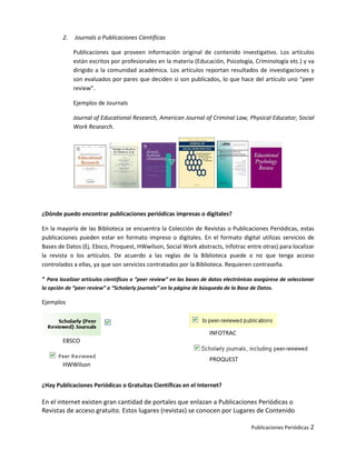 2.   Journals o Publicaciones Científicas

             Publicaciones que proveen información original de contenido investigativo. Los artículos
             están escritos por profesionales en la materia (Educación, Psicología, Criminología etc.) y va
             dirigido a la comunidad académica. Los artículos reportan resultados de investigaciones y
             son evaluados por pares que deciden si son publicados, lo que hace del artículo uno “peer
             review”.

             Ejemplos de Journals

             Journal of Educational Research, American Journal of Criminal Law, Physical Educator, Social
             Work Research.




¿Dónde puedo encontrar publicaciones periódicas impresas o digitales?

En la mayoría de las Biblioteca se encuentra la Colección de Revistas o Publicaciones Periódicas, estas
publicaciones pueden estar en formato impreso o digitales. En el formato digital utilizas servicios de
Bases de Datos (Ej. Ebsco, Proquest, HWwilson, Social Work abstracts, Infotrac entre otras) para localizar
la revista o los artículos. De acuerdo a las reglas de la Biblioteca puede o no que tenga acceso
controlados a ellas, ya que son servicios contratados por la Biblioteca. Requieren contraseña.

* Para localizar artículos científicos o “peer review” en las bases de datos electrónicas asegúrese de seleccionar
la opción de “peer review” o “Scholarly journals” en la página de búsqueda de la Base de Datos.

Ejemplos



                                                                      INFOTRAC
        EBSCO

                                                                      PROQUEST
        HWWilson


¿Hay Publicaciones Periódicas o Gratuitas Científicas en el Internet?

En el internet existen gran cantidad de portales que enlazan a Publicaciones Periódicas o
Revistas de acceso gratuito. Estos lugares (revistas) se conocen por Lugares de Contenido

                                                                                       Publicaciones Periódicas 2
 