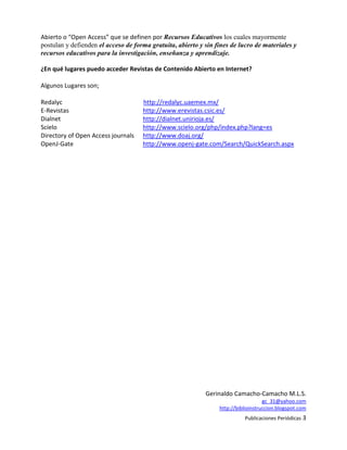 Abierto o “Open Access” que se definen por Recursos Educativos los cuales mayormente
postulan y defienden el acceso de forma gratuita, abierto y sin fines de lucro de materiales y
recursos educativos para la investigación, enseñanza y aprendizaje.

¿En qué lugares puedo acceder Revistas de Contenido Abierto en Internet?

Algunos Lugares son;

Redalyc                              http://redalyc.uaemex.mx/
E-Revistas                           http://www.erevistas.csic.es/
Dialnet                              http://dialnet.unirioja.es/
Scielo                               http://www.scielo.org/php/index.php?lang=es
Directory of Open Access journals    http://www.doaj.org/
OpenJ-Gate                           http://www.openj-gate.com/Search/QuickSearch.aspx




                                                            Gerinaldo Camacho-Camacho M.L.S.
                                                                                    gc_31@yahoo.com
                                                                 http://biblioinstruccion.blogspot.com
                                                                           Publicaciones Periódicas 3
 