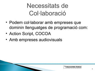 Necessitats de Col·laboració Podem col·laborar amb empreses que dominin llenguatges de programació com: Action Script, COCOA Amb empreses audiovisuals 