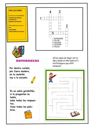 PARA LOS PADRES:


Lecturas recomendadas:
"El Sastrecillo Valiente"
"El Patito Feo"
Fábulas de La Fontaine



Para niños ya no tan ni-
ños:
"El Principito"
"Viaje al Centro de la Tierra"




                                 ¿Eres capaz de llegar con tu
             ÁDIVINANZAS         lápiz desde el niño hasta el li-
                                 bro?¡¡¡¡Seguro que sí!!!!!!
                                 ¡Anímate!
 Por dentro carbón,
 por fuera madera,
 en tu maletón
 voy a la escuela.




  Es un sabio gordinflón,
  si le preguntan no
  habla,
  sabe todas las respues-
  tas,
  tiene todas las pala-
  bras.
 