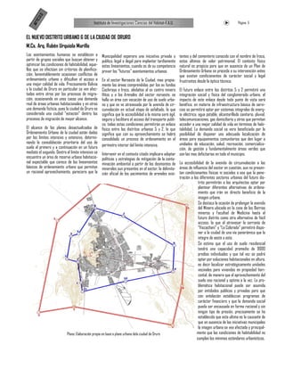 LO
       ICU
                                               Instituto de Investigaciones Ciencias del Hábitat-F.A.U.                                             Página 5


   AR T
EL NUEVO DISTRITO URBANO 6 DE LA CIUDAD DE ORURO
M.Cs. Arq. Rubén Urquiola Murillo
Los asentamientos humanos se establecen a            Municipalidad esperara una iniciativa privada o      tentes y del cementerio conocido con el nombre de Iroco,
partir de grupos sociales que buscan obtener y       publica, legal o ilegal para implantar tardíamente   estos últimos de valor patrimonial. El contexto físico
optimizar las condiciones de habitabilidad, aque-    estos lineamientos, cuando es de su competencia      natural es propicio para que en ausencia de un Plan de
llos que se efectúan sin criterios de planifica-     prever los “futuros” asentamientos urbanos           Ordenamiento Urbano se proceda a su intervención antes
ción, lamentablemente ocasionan conflictos de                                                             que existan condicionantes de carácter social y legal
ordenamiento urbano y dificultan el acceso a         En el sector Noroeste de la Ciudad, mas propia- frustrantes desde la óptica técnica.
una mejor calidad de vida. Precisamente Bolivia      mente las áreas comprendidas por los ex fundos
y la ciudad de Oruro en particular se ven afec-      Cochiraya e Iroco, aledaños al ex centro minero El futuro enlace entre los distritos 5 y 2 permitirá una
tados entre otros por los procesos de migra-         Hitos y a los Arenales del sector noroeste, se integración social y física del conglomerado urbano, el
ción, ocasionando en unos casos una demanda          halla un área con vocación de uso de suelo urba- impacto de este enlace desde todo punto de vista será
real de áreas urbanas habitacionales y en otras      no y que se ve atravesada por la avenida de cir- benéfico: en materia de infraestructura básica de servi-
una demanda ficticia, pues la ciudad de Oruro es     cunvalación en actual etapa de asfaltado, lo que cios se permitirá optar por sistemas integrales de energ-
considerada una ciudad “estación” dentro los         significa que la accesibilidad a la misma será ágil, ía eléctrica, agua potable, alcantarillado sanitario, pluvial,
procesos de migración de mayor alcance.              segura y facilitara el acceso del transporte publi- telecomunicaciones, gas domiciliario y otros que permitan
                                                     co, todas estas condiciones permitirán un enlace acceder a una mejor calidad de vida en términos de habi-
El alcance de los planes desactualizados de físico entre los distritos urbanos 5 y 2, lo que tabilidad. La demanda social se vera beneficiada por la
Ordenamiento Urbano de la ciudad están dados significa que con su aprovechamiento se habrá posibilidad de disponer una adecuada localización de
por los límites intensivo y extensivo, determi- consolidado un proceso de ordenamiento en el áreas para equipamientos comunitarios que den lugar a
nando la consolidación prioritaria del uso de                                                             unidades de educación, salud, recreación, comercializa-
suelo el primero y a continuación en un futuro perímetro interior del limite intensivo.                   ción, de gestión y fundamentalmente áreas verdes que
mediato el segundo. Dentro el limite intensivo se Intervenir en el contexto citado implicara adoptar son las mas deficitarias en todo el municipio.
encuentra un área de reserva urbana habitacio- políticas y estrategias de mitigación de la conta-
nal expectable que carece de los lineamientos minación ambiental a partir de los desmontes de La accesibilidad de la avenida de circunvalación a las
básicos de ordenamiento urbano que permitan minerales aun presentes en el sector, la delimita- áreas de influencia del sector en cuestión, aun no presen-
un racional aprovechamiento, pareciera que la ción oficial de los yacimientos de arenales exis- tan condicionantes físicas ni sociales o sea que la pene-
                                                                                                          tración a los diferentes sectores urbanos del futuro dis-
                                                                                                                        trito permitirán a los arquitectos optar por
                                                                                                                        plantear diferentes alternativas de ordena-
                                                                                                                        miento que irán en directo beneficio de la
                                                                                                                        imagen urbana.
                                                                                                                        Se destaca la ocasión de prolongar la avenida
                                                                                                                        del Minero ubicada en la zona de los Barrios
                                                                                                                        mineros y Facultad de Medicina hasta el
                                                                                                                        futuro distrito como otra alternativa de fácil
                                                                                                                        acceso, la que al atravesar la serranía de
                                                                                                                        “Viscachani” y “La Colorada” permitirá dispo-
                                                                                                                        ner a la ciudad de una vía panorámica que la
                                                                                                                        integre de oeste a este.
                                                                                                                        Se estima que el uso de suelo residencial
                                                                                                                        tendrá una capacidad promedio de 9000
                                                                                                                        predios individuales y que tal vez se podrá
                                                                                                                        optar por soluciones habitacionales en altura,
                                                                                                                        es decir localizar estratégicamente unidades
                                                                                                                        vecinales para viviendas en propiedad hori-
                                                                                                                        zontal, de manera que el aprovechamiento del
                                                                                                                        suelo sea racional y optimo a la vez. La pro-
                                                                                                                        blemática habitacional puede ser asumida
                                                                                                                        por entidades publicas y privadas para que
                                                                                                                        con antelación establezcan programas de
                                                                                                                        carácter financiero y que la demanda social
                                                                                                                        pueda ser encausada en forma racional y sin
                                                                                                                        ningún tipo de presión, precisamente se ha
                                                                                                                        establecido que esta ultima es la causante de
                                                                                                                        que en ausencia de las iniciativas municipales
                                                                                                                        la imagen urbana se vea afectada y principal-
                           Plano: Elaboración propia en base a plano urbano dela ciudad de Oruro                       mente que las condiciones de habitabilidad no
                                                                                                                       cumplan los mínimos estándares urbanísticos,
 