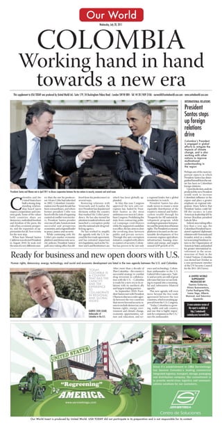 Our World
                                                                                                               Wednesday, July 20, 2011




                                 COLOMBIA
         Working hand in hand
          towards a new era
   This supplement to USA TODAY was produced by United World Ltd.: Suite 179, 34 Buckingham Palace Road - London SW1W 0RH - Tel: 44 20 7409 3106 - ourworld@unitedworld-usa.com - www.unitedworld-usa.com

                                                                                                                                                                                                           INTERNATIONAL RELATIONS

                                                                                                                                                                                                           President
                                                                                                                                                                                                           Santos steps
                                                                                                                                                                                                           up foreign
                                                                                                                                                                                                           relations
                                                                                                                                                                                                           drive
                                                                                                                                                                                                           Colombia’s President
                                                                                                                                                                                                           is engaged in global
                                                                                                                                                                                                           efforts to mitigate the
                                                                                                                                                                                                           impacts of climate
                                                                                                                                                                                                           change, and is also
                                                                                                                                                                                                           working with other
                                                                                                                                                                                                           nations to improve
                                                                                                                                                                                                           multinational
                                                                                                                                                                                                           understanding in
                                                                                                                                                                                                           the region

                                                                                                                                                                                                           Perhaps one of the most im-
                                                                                                                                                                                                           portant aspects in which
                                                                                                                                                                                                           President Santos has distin-
                                                                                                                                                                                                           guished himself from the out-
                                                                                                                                                                                                           set has been in Colombia’s
                                                                                                                                                                                                           foreign relations.
                                                                                                                                                                                                              Upon his election, analysts
Presidents Santos and Obama met in April 2011 to discuss cooperation between the two nations in security, economic and social issues                                                                       predicted the new President
                                                                                                                                                                                                           would work to increase
              olombia and the             try than the one his predeces-             fered from his predecessor’s in            which has been globally ap-           a regional leader, but a global      Colombia’s influence in the



C             United States have
              built a strong, long-
              standing relation-
              ship based upon
respect, cooperation, and com-
mon goals. Some of the values
both countries share are
                                          sor Alvaro Uribe had inherited
                                          in 2002. Colombia’s transfor-
                                          mation over the past decade has
                                          been extraordinary, and where
                                          former president Uribe was
                                          faced with the task of regaining
                                          control of conflict-torn territo-
                                                                                     several ways.
                                                                                        Restoring relations with
                                                                                     Venezuela and Ecuador, the
                                                                                     new President has depolarized
                                                                                     divisions within the country
                                                                                     that marked Mr. Uribe’s presi-
                                                                                     dency. He has also turned his
                                                                                                                                plauded.
                                                                                                                                    In May this year, Congress
                                                                                                                                approved the new anti-cor-
                                                                                                                                ruption law, hailed by Presi-
                                                                                                                                dent Santos as the most
                                                                                                                                ambitious ever seen in Colom-
                                                                                                                                bian Congress. Prohibiting the
                                                                                                                                                                      trendsetter to watch.
                                                                                                                                                                         President Santos has also
                                                                                                                                                                      made moves to ensure a more
                                                                                                                                                                      equitable distribution of the
                                                                                                                                                                      country’s mineral and hydro-
                                                                                                                                                                      carbon wealth through his
                                                                                                                                                                      ‘Prosperity for All’ national de-
                                                                                                                                                                                                           region and place a greater
                                                                                                                                                                                                           emphasis on regional inte-
                                                                                                                                                                                                           gration. Many believe that
                                                                                                                                                                                                           President Santos could ful-
                                                                                                                                                                                                           fill the vacancy in Latin
                                                                                                                                                                                                           American leadership left by
                                                                                                                                                                                                           former Brazilian president
democracy, individual freedom             ry, President Santos presides              attention to judicial reform, and          state from contracting politi-        velopment program, while             Lula da Silva.
and freedom of the press, the             over one of Latin America’s most           launched a corruption probe                cal campaign contributors             working to guarantee best prac-         Indeed, since taking office
rule of law, economic prosper-            successful and prosperous                  into the national anti-drug traf-          while the supported candidate         tice and the protection of human     less than a year ago, the
ity, and the expansion of op-             economies, and a regional leader           ficking agency.                            is in office, the law aims to close   rights. The President’s economic     Colombian President has re-
portunities for all. Now is time          in peace, justice and security.               He has worked to amplify                the revolving door between            platform is focused on the sus-      stored ruptured diplomatic
for the next step.                           While continuing with Mr.               the agenda with the U.S. be-               public and private sectors.           tainable development of five         relations with Venezuela and
   When Juan Manuel Santos                Uribe’s pro-market economic                yond the free trade agreement,             Through this anti-corruption          economic engines: agriculture,       Ecuador, acted as a media-
Calderon was elected President            platform and democratic secu-              and has initiated important                initiative, coupled with others       infrastructure, housing, inno-       tor in securing Honduras’ re-
in August 2010, he took over              rity policies, President Santos’           new legislation, such as the Vic-          in matters of security, Colom-        vation and energy, and targets       turn to the Organization of
the reins of a very different coun-       path since taking office has dif-          tims’ and Land Restitution Law,            bia has proven to be not only         annual GDP growth of 5%.             American States, and pushed
                                                                                                                                                                                                           for greater international in-
                                                                                                                                                                                                           volvement in the recon-
Ready for business and new open doors with U.S.                                                                                                                                                            struction of Haiti in the
                                                                                                                                                                                                           United Nations (Colombia
                                                                                                                                                                                                           was elected last October as
Human rights, democracy, energy, technology, and social and economic development are listed in the new agenda between the U.S. and Colombia                                                                a non-permanent member
                                                                                                                                                                                                           of the UN Security Council
                                                                                                                                After more than a decade of           ence and technology. Colom-          for the 2011-2012 term).
                                                                                                  ‘TODAY,                       Plan Colombia – the country’s         bian ambassador to the U.S.
                                                                                                  COLOMBIA IS                   successful strategy to combat         Gabriel Silva Lujan says, “Safe-
                                                                                                  A COUNTRY                     drug terrorism in collabora-          ty and security are still of great       A UNITED WORLD
                                                                                                  THAT HAS THE                  tion with the U.S. – Colombia         relevance but now we are look-             SUPPLEMENT
                                                                                                  CAPACITY                      is ready for a new era in its re-     ing to expand into a meaning-             PRODUCED BY:
                                                                                                  AND THE                       lations with its northern ally        ful and substantive bilateral           Gemma Gutierrez,
                                                                                                  EXPERIENCE                    and largest trading partner.          agenda.”                               Alvaro Buenaventura,
                                                                                                  TO                               In September 2010, Presi-             This new agenda will even          Carlos Rodriguez-Villa,
                                                                                                  COLLABORATE                   dent Santos met with President        move beyond the free trade             Irama Vega, Alberto
                                                                                                  IN REGIONAL                                                                                               Mariscal, and Saturnino
                                                                                                                                Obama to discuss a wider agen-        agreement between the two
                                                                                                  AND GLOBAL                                                                                                       Izquierdo
                                                                                                                                da between the two countries          countries, which is awaiting ap-
                                                                                                  ISSUES’
                                                                                                                                that moves beyond security is-        proval from the U.S. Congress.
                                                                                                                                sues to include democracy and            “Today, Colombia is a grow-         A more extensive version of
                                                                                                                                human rights, energy, envi-           ing, stable and safe country,            this report is available at
                                                                                                  GABRIEL SILVA LUJAN,          ronment and climate change,           and one that is highly impor-               http://unitedworld.
                                                                                                  Ambassador of                 economic opportunities, cul-          tant for companies in the U.S.,”       usatoday.com/ourworld.htm
                                                                                                  Colombia to the U.S.          ture and education, and sci-          says the ambassador.




                         Our World Insert is produced by United World. USA TODAY did not participate in its preparation and is not responsible for its content
 