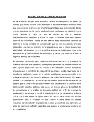 METODO SOCIO-CRITICO EN LA EDUCION
En la actualidad el que hacer educativo permite la participación de todos los
actores que de una manera u otra favorecen el desarrollo holístico de niños niñas
que hacen vida en el proceso de enseñanza aprendizaje que reciben dentro de los
recintos escolares, por tal motivo existen diversos medios por los cuales el mismo
puede llevarse a cabo ya que el mismo es de un carácter
reflexivo,interactivo,integrativo y sobre un rasgo fundamental guía este aspecto
como lo es su carácter cíclico en todo esto se hace necesesario clasificar los
objetivos o metas tomadas en consideración que se han de presentar diversos
obstáculos que han de interferir en tal aspecto pero que el mismo tenga mejor
efectividad y eficiencia es conocer y clarificar la situación problemática como en la
jerarquización y clasificación de las estrategias y pautas que propician el avance
cognitivo de los y las estudiantes.
En el marco del ámbito socio educativo la misma a requerido la presencia de
diversos enfoques, me métodos y paradigmas que hacen de manera eficiente en
este aspecto destacando que de acuerdo a las diferentes políticas educativas
emanadas por el ministerio de educación lo que mas a tenido mayor auge es el
paradigma cualitativo inmerso en el método investigación acción emergido el en
enfoque socio-critico por tal razón podemos citar a Bartolomé Acosta( 1992 )quien
plantea “La investigación acción surge en América latina en la década de los
sesenta por la lucha de los grupos populares que se planteaban la urgencia de la
trasformación sociales, políticas, esta posee un enfoque pleno de la realidad de
las comunidades en el análisis de la propia realidad con el fin de promover la
trasformación social para el beneficio directo de todos los involucrados, la teoría
critica nos ilustra desde la óptica como la ciencia social critica da aportes
significativos para la sociedad en este sentido la teoría critica da aportes
relevantes para lo solución de problemas sociales y educativos para someter a un
juicio de valores de reflexión autocritica para superar la problemática existente en
la comunidades.
 