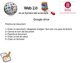 Google drive
Pràctica de document:
1- Crear un document i afegeixes imatges i text com una guia de lectura
2- Canvia el nom del document
3- Exporta el document
4- Crear un full de càlcul
5- Crear un formulari

 