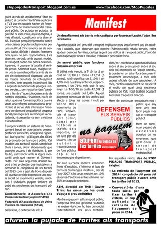 stoppujadestransport.blogspot.com.es
guint la crida de la plataforma “Stop pujades”, el conseller Santi Vila explicava
a TV3 que els usuaris havien de finançar el 50% del manteniment del transport públic. De pujada en pujada, ja
gairebé hi som. Però, aquest dogma, a
més d’injust, constitueix una aberració. És injust perquè repercuteix sobre
unes classes populars aclaparades per
una multitud d’increments en els serveis bàsics dèficits i deutes financers
dels quals no són responsables. I és
aberrant perquè, amb aquest model,
el transport públic mai podrà desenvolupar-se, ni guanyar la batalla al vehicle privat. Sobretot quan, malgrat tenir una àrea metropolitana amb els índex de contaminació disparats i una de
les majors densitats de cotxes/Km2
del món, se’n segueix incentivant l’ús
a còpia de reduccions de peatges i zones verdes... per no parlar dels “peatges a l’ombra” que sufraguem amb els
nostres impostos. Finalment, no és de
rebut que una formació política que va
votar una reforma constitucional prioritzant el servei dels interessos financers per damunt de qualsevol despesa
social pretengui ara sermonejar la ciutadania, ni presentar-se com a víctima
d’una fatalitat.
És urgent establir un sistema de finançament basat en aportacions pressupostàries suficients, una gestió rigorosa i transparent i polítiques decidides
de promoció del transport públic. Cal
establir una tarifació social, simplificar
títols i zones, oferir abonaments que
guanyin usuaris i els fidelitzin. I, per
fer-ho, cal trencar amb la lògica mercantil amb què raonen el Govern i
l’ATM. Per això seguirem donant suport a les protestes que insisteixen a
demanar la congelació de les tarifes
del 2013 com a gest de bona disposició que faci creïble i operativa una taula social on moviments veïnals, sindicals i ciutadans puguin debatre de
debò els problemes del transport públic.
Confederació d'Associacions
Veïnals de Catalunya (CONFAVC)
Federació d'Associacions de Veïns
i Veïnes de Barcelona (FAVB)
Barcelona, 6 de febrer de 2014

www.facebook.com/StopPujades
www.facebook.com/StopPujades

Manifest
Un desafiament als barris més castigats per la precarització, l’atur i les
retallades
Aquesta pujada del preu del transport implica un nou desafiament cap als usuàries i usuaris, que observen que mentre l’Administració retalla serveis, retira
ajudes i desnona famílies, castiga la gent que utilitza el transport públic, l’únic del
qual disposa per anar a estudiar, treballar o per cercar feina.
Un servei públic que funciona
com una empresa
El bitllet més venut, la T-10, ja té un
cost de 10,30€ (1 zona) i 43,55€ (6
zones). Això significa un 5,10% i un
4,9% més que l’any anterior, respectivament, i un 71% més que fa deu
anys. La T-50/30 ja costa 42,50€ (1
zona), una pujada del 8,4%. Aquest
augment continuat de les tarifes que
afecta a totes les zones i molt per
sobre dels
increments de
l’IPC, converteix el transport públic,
pagat per
tothom a
través dels
impostos, en
un luxe per als
usuaris i en un
a u t è n t i c
transvasament
de fons públics
cap a les
empreses que el gestionen.
Tot això succeeix mentre s’eliminen
línies d’autobús, s’elimina el bus de
barri els diumenges i festius i, des de
l’any 2007, s’ha anat reduint un 10%
el servei d’autobús entre setmana i un
25% els caps de setmana.
ATM, direcció de TMB i Xavier
Trias: les raons per les quals
s’apuja el preu del bitllet
Mentre repaguem el transport públic,
l’empresa TMB que gestiona l’autobús
i el metro –tal com ho han denunciat
reiteradament els seus treballa-

dors/es– manté una opacitat absoluta
sobre el seu pressupost i sobre el sou
dels 603 membres de l’equip directiu,
ja que tenen un salari fora de conveni i
totalment desconegut, a més dels
cotxes oficials de què gaudeixen. A
més, continua mantenint-se en secret
el motiu pel qual tants excàrrecs
públics de PSC i CiU acaben ocupant
llocs dins d’aquesta direcció.
Hem de continuar empassant-nos i
patint que any
rere any ens
facin pagar més
car el transport
públic?
Hem de continuar pagant els
e x c e s s o s
abusius de les
empreses que
gestionen el
servei de
transport
metropolità?
Per aquestes raons, des de STOP
PUJADES TRANSPORT PÚBLIC,
exigim:
« La retirada de l’augment del

2014 i congelació del preu del
transport públic d’acord amb
les tarifes del 2013.
« Convocatòria

d’una
taula social per
fixar tarifes i
criteris, un cop
aplicada la
retirada de
l’augment de
preus de 2014.

aturem la pujada de tarifes als transports

 