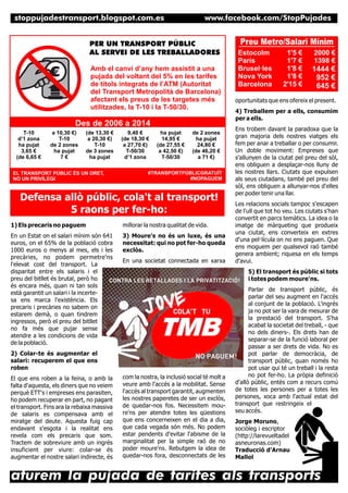 stoppujadestransport.blogspot.com.es

www.facebook.com/StopPujades

PER UN TRANSPORT PÚBLIC
AL SERVEI DE LES TREBALLADORES
Amb el canvi d’any hem assistit a una
pujada del voltant del 5% en les tarifes
de títols integrats de l’ATM (Autoritat
del Transport Metropolità de Barcelona)
afectant els preus de les targetes més
utilitzades, la T-10 i la T-50/30.

Des de 2006 a 2014
T-10
d’1 zona
ha pujat
3,65 €
(de 6,65 €

a 10,30 €)
T-10
de 2 zones
ha pujat
7€

(de 13,30 €
a 20,30 €)
T-10
de 3 zones
ha pujat

EL TRANSPORT PÚBLIC ÉS UN DRET,
NO UN PRIVILEGI

9,40 €
(de 18,30 €
a 27,70 €)
T-50/30
d’1 zona

ha pujat
14,95 €
(de 27,55 €
a 42,50 €)
T-50/30

de 2 zones
ha pujat
24,80 €
(de 46,20 €
a 71 €)

#TRANSPORTPÚBLICGRATUÏT
#NOPAGUEM

Defensa allò públic, cola't al transport!
5 raons per fer-ho:
1) Els precaris no paguem

millorar la nostra qualitat de vida.

En un Estat on el salari mínim són 641
euros, on el 65% de la població cobra
1000 euros o menys al mes, els i les
precàries, no podem permetre'ns
l'elevat cost del transport. La
disparitat entre els salaris i el
preu del bitllet és brutal, però ho
és encara més, quan ni tan sols
està garantit un salari i la incertesa ens marca l'existència. Els
precaris i precàries no sabem on
estarem demà, o quan tindrem
ingressos, però el preu del bitllet
no fa més que pujar sense
atendre a les condicions de vida
de la població.

3) Moure's no és un luxe, és una
necessitat: qui no pot fer-ho queda
exclòs.
En una societat connectada en xarxa

Estocolm
París
Brusel·les
Nova York
Barcelona

1'5 €
1'7 €
1'8 €
1'8 €
2'15 €

2000 €
1398 €

1444 €
952 €
645 €

oportunitats que ens ofereix el present.
4) Treballem per a ells, consumim
per a ells.
Ens trobem davant la paradoxa que la
gran majoria dels nostres viatges els
fem per anar a treballar o per consumir.
Un doble moviment: Empreses que
s'allunyen de la ciutat pel preu del sòl,
ens obliguen a desplaçar-nos lluny de
les nostres llars. Ciutats que expulsen
als seus ciutadans, també pel preu del
sòl, ens obliguen a allunyar-nos d'elles
per poder tenir una llar.
Les relacions socials tampoc s'escapen
de l'ull que tot ho veu. Les ciutats s'han
convertit en parcs temàtics. La idea o la
imatge de màrqueting que produeix
una ciutat, ens converteix en extres
d'una pel·lícula on no ens paguen. Que
ens moguem per qualsevol raó també
genera ambient; riquesa en els temps
d'avui.
5) El transport és públic si tots
i totes podem moure'ns.

2) Colar-te és augmentar el
salari: recuperem el que ens
roben
El que ens roben a la feina, o amb la
falta d'aquesta, els diners que no veiem
perquè ETT's i empreses ens parasiten,
ho podem recuperar en part, no pagant
el transport. Fins ara la rebaixa massiva
de salaris es compensava amb el
miratge del deute. Aquesta fuig cap
endavant s'esgota i la realitat ens
revela com els precaris que som.
Tractem de sobreviure amb un ingrés
insuficient per viure: colar-se és
augmentar el nostre salari indirecte, és

Preu Metro/Salari Mínim

com la nostra, la inclusió social té molt a
veure amb l'accés a la mobilitat. Sense
l'accés al transport garantit, augmenten
les nostres paperetes de ser un exclòs,
de quedar-nos fos. Necessitem moure'ns per atendre totes les qüestions
que ens concerneixen en el dia a dia,
que cada vegada són més. No podem
estar pendents d'evitar l'abisme de la
marginalitat per la simple raó de no
poder moure'ns. Rebutgem la idea de
quedar-nos fora, desconnectats de les

Parlar de transport públic, és
parlar del seu augment en l'accés
al conjunt de la població. L'ingrés
ja no pot ser la vara de mesurar de
la prestació del transport. S'ha
acabat la societat del treball, - que
no dels diners-. Els drets han de
separar-se de la funció laboral per
passar a ser drets de vida. No es
pot parlar de democràcia, de
transport públic, quan només ho
pot usar qui té un treball i la resta
no pot fer-ho. La pròpia definició
d'allò públic, entès com a recurs comú
de totes les persones per a totes les
persones, xoca amb l'actual estat del
transport que restringeix el
seu accés.
Jorge Moruno,
sociòleg i escriptor
(http://larevueltadel
asneuronas.com)
Traducció d’Arnau
Mallol

aturem la pujada de tarifes als transports

 