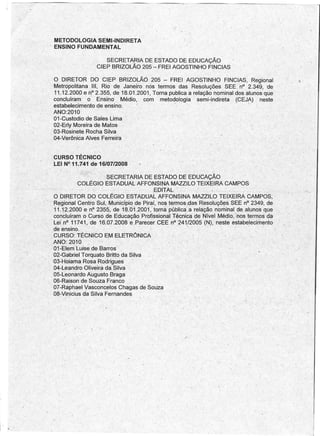 METODOLOGIA SEMI-INDIRETA
     r    ENSINO FUNDAMENTAL

                             SECRETARIA DE ESTADO DE EDUCAÇÃO
                          CIEP BRIZOLÃO 205 - FREI AGOSTINHO FINCIAS

           O DIRETOR DO CIEP BRIZOLÃO 205 - FREI AGOSTINHO FINCIAS, Regional
         .Metropolitana   "I, Rio' de Janeiro nos termos das Resoluções SEE. n? 2.349, 'de
                                                                                                  •
           11.12.2000 e nO2.355, de 18.01.2001, Torna. publica a relação nominal dos alunos que
           concluíram    o Ensino' Médio, com metodologia          semi-indireta (CEJA) neste
           estabelecimento de ensino.      I'                                         .

           ANO:2010
           01-Custodio de Sales Lima
           02-Erly Moreira de Matos
         . 63-Rosinet~ Rocha Silva
           04-Verônica Alves Ferreira


         CURSO TÉCNICO
         LEI N°,11.741 de 16/07/2008
                                                                       "




                   ,          ,$ECRETARIÀ DE ESTADO DE EDUCAÇÃO
                   COLÉGIO ESTADUAL AFFONSINA MAZZILO TEIXEIRA CAMPOS
                                                 EDITAL- ,- -            ',-"
         O DIRETOR DO COLÉGIO ESTAPUAL AFFONSINA MAZ~ILO TEIXEIRA CAMPOs,
         Regional Centro Sul, Município -de Plrai, 'nos termos-das Resoluções SEE nO2349, de
         11.12.2000 e nO2355: de 18.01.2'001 ,J torna pública'. a relação nominal de alunos que
         concluíram o Curso de Educação Profissional Técnica de Nível Médlo.Inosterrnos      da
         Lei nO 11741, de 16.07.2008 e.Pareeer CEE nO241.12005 (N), neste estabelecimento,
         de 'ensino. '
         CURSO: TÉCNICO EM,ELETRÔNICA
        ,ANO: 2010
       '01-Elem Luise de Barros
         02':Gabriel Torquato Brittb da Silva
    .: 03-Hoiama Rosa Rodrigues
         04-Leandro Oliveira da Silva
         Oô-Leonardo Augusto Braga
         Oõ-Raison de Souza Franco
       , 07-Raphael Vasconcelos Chagas de Souza
         Oê-Vinicius da Silva Fernandes                '




                                                                                         "




•
 