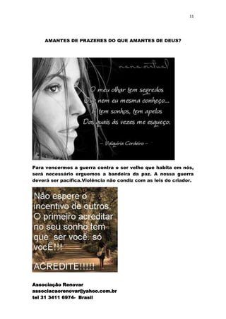11




    AMANTES DE PRAZERES DO QUE AMANTES DE DEUS?




Para vencermos a guerra contra o ser velho que habita em nós,
será necessário erguemos a bandeira da paz. A nossa guerra
deverá ser pacífica.Violência não condiz com as leis do criador.




Associação Renovar
associacaorenovar@yahoo.com.br
tel 31 3411 6974- Brasil
 