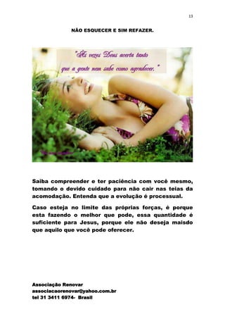 13


             NÃO ESQUECER E SIM REFAZER.




Saiba compreender e ter paciência com você mesmo,
tomando o devido cuidado para não cair nas teias da
acomodação. Entenda que a evolução é processual.

Caso esteja no limite das próprias forças, é porque
esta fazendo o melhor que pode, essa quantidade é
suficiente para Jesus, porque ele não deseja maisdo
que aquilo que você pode oferecer.




Associação Renovar
associacaorenovar@yahoo.com.br
tel 31 3411 6974- Brasil
 