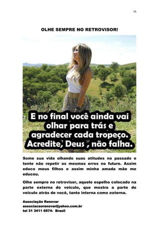 16




         OLHE SEMPRE NO RETROVISOR!




Some sua vida olhando suas atitudes no passado e
tente não repetir os mesmos erros no futuro. Assim
educo meus filhos e assim minha amada mãe me
educou.

Olhe sempre no retrovisor, aquele espelho colocado na
parte externa do veiculo, que mostra a parte do
veiculo atrás de você, tanto interna como externa.

Associação Renovar
associacaorenovar@yahoo.com.br
tel 31 3411 6974- Brasil
 