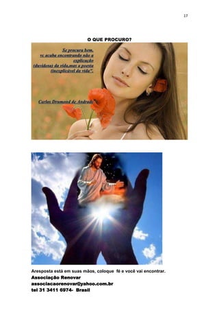 17




                         O QUE PROCURO?




Aresposta está em suas mãos, coloque fé e você vai encontrar.
Associação Renovar
associacaorenovar@yahoo.com.br
tel 31 3411 6974- Brasil
 