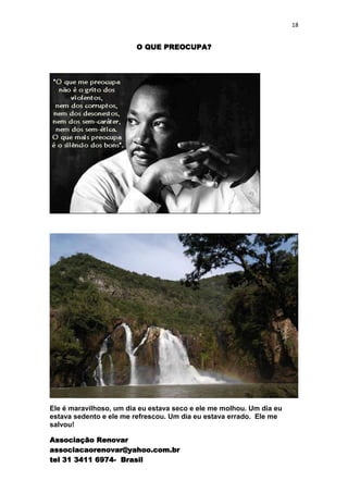 18


                         O QUE PREOCUPA?




Ele é maravilhoso, um dia eu estava seco e ele me molhou. Um dia eu
estava sedento e ele me refrescou. Um dia eu estava errado. Ele me
salvou!

Associação Renovar
associacaorenovar@yahoo.com.br
tel 31 3411 6974- Brasil
 