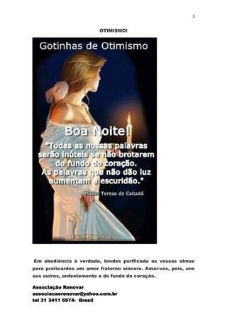 3


                         OTIMISMO!




Em obediência à verdade, tendes purificado as vossas almas
para praticardes um amor fraterno sincero. Amai-vos, pois, uns
aos outros, ardentemente e do fundo do coração.

Associação Renovar
associacaorenovar@yahoo.com.br
tel 31 3411 6974- Brasil
 