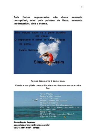 5




Pois   fostes     regenerados não duma                 semente
corruptível, mas pela palavra de Deus,                 semente
incorruptível, viva e eterna.




               Porque toda carne é como: erva.

 E toda a sua glória como a flor da erva. Seca-se a erva e cai a
                              flor.




Associação Renovar
associacaorenovar@yahoo.com.br
tel 31 3411 6974- Brasil
 