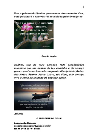 6


Mas a palavra do Senhor permanece eternamente. Ora,
esta palavra é a que vos foi anunciada pelo Evangelho.




                      Oração do dia



Senhor, tira do meu coração toda preocupação
mundana que me desvia do teu caminho e do serviço
para o qual sou chamado, enquanto discípulo do Reino.
Por Nosso Senhor Jesus Cristo, teu Filho, que contigo
vive e reina na unidade do Espírito Santo.




Amém!
                  O PRESENTE DE DEUS!

Associação Renovar
associacaorenovar@yahoo.com.br
tel 31 3411 6974- Brasil
 