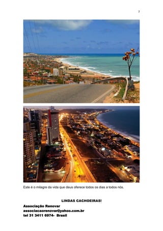 7




Este é o milagre da vida que deus oferece todos os dias a todos nós.



                         LINDAS CACHOEIRAS!
Associação Renovar
associacaorenovar@yahoo.com.br
tel 31 3411 6974- Brasil
 