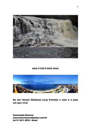 8




                AQUI O CÉU É MAIS AZUL!




Eu me chamo Gladston Levy Portella e este é o pais
em que vivo!




Associação Renovar
associacaorenovar@yahoo.com.br
tel 31 3411 6974- Brasil
 