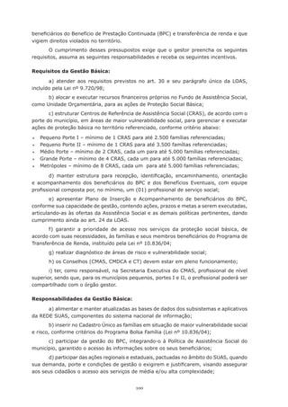beneficiários	do	Benefício	de	Prestação	Continuada	(BPC)	e	transferência	de	renda	e	que	
vigiem	direitos	violados	no	território.	
       O	 cumprimento	 desses	 pressupostos	 exige	 que	 o	 gestor	 preencha	 os	 seguintes	
requisitos, assuma as seguintes responsabilidades e receba os seguintes incentivos.

Requisitos da Gestão Básica:

       a) atender aos requisitos previstos no art. 30 e seu parágrafo único da LOAS,
incluído	pela	Lei	nº	9.720/98;
      b)	alocar	e	executar	recursos	financeiros	próprios	no	Fundo	de	Assistência	Social,	
como	Unidade	Orçamentária,	para	as	ações	de	Proteção	Social	Básica;
       c) estruturar Centros de Referência de Assistência Social (CRAS), de acordo com o
porte do município, em áreas de maior vulnerabilidade social, para gerenciar e executar
ações	de	proteção	básica	no	território	referenciado,	conforme	critério	abaixo:

	   Pequeno	Porte	I	–	mínimo	de	1	CRAS	para	até	2.500	famílias	referenciadas;
	   Pequeno	Porte	II	–	mínimo	de	1	CRAS	para	até	3.500	famílias	referenciadas;
	   Médio	Porte	–	mínimo	de	2	CRAS,	cada	um	para	até	5.000	famílias	referenciadas;
	   Grande	Porte	–	mínimo	de	4	CRAS,	cada	um	para	até	5.000	famílias	referenciadas;
	   Metrópoles	–	mínimo	de	8	CRAS,	cada	um		para	até	5.000	famílias	referenciadas;

        d)	 manter	 estrutura	 para	 recepção,	 identificação,	 encaminhamento,	 orientação	
e	 acompanhamento	 dos	 beneficiários	 do	 BPC	 e	 dos	 Benefícios	 Eventuais,	 com	 equipe	
profissional	composta	por,	no	mínimo,	um	(01)	profissional	de	serviço	social;
        e)	 apresentar	 Plano	 de	 Inserção	 e	 Acompanhamento	 de	 beneficiários	 do	 BPC,	
conforme sua capacidade de gestão, contendo ações, prazos e metas a serem executadas,
articulando-as às ofertas da Assistência Social e as demais políticas pertinentes, dando
cumprimento ainda ao art. 24 da LOAS.
       f) garantir a prioridade de acesso nos serviços da proteção social básica, de
acordo	com	suas	necessidades,	às	famílias	e	seus	membros	beneficiários	do	Programa	de	
Transferência	de	Renda,	instituído	pela	Lei	nº	10.836/04;
        g)	realizar	diagnóstico	de	áreas	de	risco	e	vulnerabilidade	social;
        h)	os	Conselhos	(CMAS,	CMDCA	e	CT)	devem	estar	em	pleno	funcionamento;
       i)	ter,	como	responsável,	na	Secretaria	Executiva	do	CMAS,	profissional	de	nível	
superior,	sendo	que,	para	os	municípios	pequenos,	portes	I	e	II,	o	profissional	poderá	ser	
compartilhado	com	o	órgão	gestor.

Responsabilidades da Gestão Básica:

      a) alimentar e manter atualizadas as bases de dados dos subsistemas e aplicativos
da	REDE	SUAS,	componentes	do	sistema	nacional	de	informação;
        b) inserir no Cadastro Único as famílias em situação de maior vulnerabilidade social
e	risco,	conforme	critérios	do	Programa	Bolsa	Família	(Lei	nº	10.836/04);
      c) participar da gestão do BPC, integrando-o à Política de Assistência Social do
município,	garantido	o	acesso	às	informações	sobre	os	seus	beneficiários;
      d) participar das ações regionais e estaduais, pactuadas no âmbito do SUAS, quando
sua	demanda,	porte	e	condições	de	gestão	o	exigirem	e	justificarem,	visando	assegurar	
aos	seus	cidadãos	o	acesso	aos	serviços	de	média	e/ou	alta	complexidade;


                                            100
 