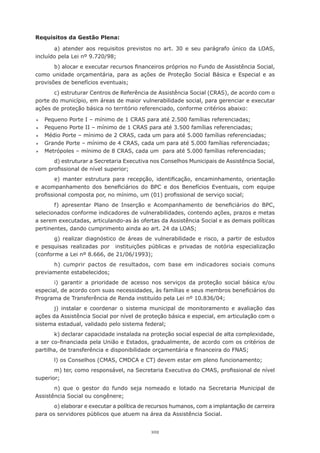 Requisitos da Gestão Plena:

       a) atender aos requisitos previstos no art. 30 e seu parágrafo único da LOAS,
incluído	pela	Lei	nº	9.720/98;
       b)	alocar	e	executar	recursos	financeiros	próprios	no	Fundo	de	Assistência	Social,	
como unidade orçamentária, para as ações de Proteção Social Básica e Especial e as
provisões	de	benefícios	eventuais;
       c) estruturar Centros de Referência de Assistência Social (CRAS), de acordo com o
porte do município, em áreas de maior vulnerabilidade social, para gerenciar e executar
ações	de	proteção	básica	no	território	referenciado,	conforme	critérios	abaixo:

	   Pequeno	Porte	I	–	mínimo	de	1	CRAS	para	até	2.500	famílias	referenciadas;
	   Pequeno	Porte	II	–	mínimo	de	1	CRAS	para	até	3.500	famílias	referenciadas;
	   Médio	Porte	–	mínimo	de	2	CRAS,	cada	um	para	até	5.000	famílias	referenciadas;
	   Grande	Porte	–	mínimo	de	4	CRAS,	cada	um	para	até	5.000	famílias	referenciadas;
	   Metrópoles	–	mínimo	de	8	CRAS,	cada	um		para	até	5.000	famílias	referenciadas;
      d)	estruturar	a	Secretaria	Executiva	nos	Conselhos	Municipais	de	Assistência	Social,	
com	profissional	de	nível	superior;
        e)	 manter	 estrutura	 para	 recepção,	 identificação,	 encaminhamento,	 orientação	
e	 acompanhamento	 dos	 beneficiários	 do	 BPC	 e	 dos	 Benefícios	 Eventuais,	 com	 equipe	
profissional	composta	por,	no	mínimo,	um	(01)	profissional	de	serviço	social;
       f)	 apresentar	 Plano	 de	 Inserção	 e	 Acompanhamento	 de	 beneficiários	 do	 BPC,	
selecionados conforme indicadores de vulnerabilidades, contendo ações, prazos e metas
a serem executadas, articulando-as às ofertas da Assistência Social e as demais políticas
pertinentes,	dando	cumprimento	ainda	ao	art.	24	da	LOAS;
       g)	 realizar	 diagnóstico	 de	 áreas	 de	 vulnerabilidade	 e	 risco,	 a	 partir	 de	 estudos	
e	 pesquisas	 realizadas	 por	 	 instituições	 públicas	 e	 privadas	 de	 notória	 especialização	
(conforme	a	Lei	nº	8.666,	de	21/06/1993);
      h)	 cumprir	 pactos	 de	 resultados,	 com	 base	 em	 indicadores	 sociais	 comuns	
previamente	estabelecidos;
       i) garantir a prioridade de acesso nos serviços da proteção social básica e/ou
especial,	de	acordo	com	suas	necessidades,	às	famílias	e	seus	membros	beneficiários	do	
Programa	de	Transferência	de	Renda	instituído	pela	Lei	nº	10.836/04;
       j) instalar e coordenar o sistema municipal de monitoramento e avaliação das
ações da Assistência Social por nível de proteção básica e especial, em articulação com o
sistema	estadual,	validado	pelo	sistema	federal;
       k) declarar capacidade instalada na proteção social especial de alta complexidade,
a	ser	co-financiada	pela	União	e	Estados,	gradualmente,	de	acordo	com	os	critérios	de	
partilha,	de	transferência	e	disponibilidade	orçamentária	e	financeira	do	FNAS;
        l)	os	Conselhos	(CMAS,	CMDCA	e	CT)	devem	estar	em	pleno	funcionamento;
       m)	ter,	como	responsável,	na	Secretaria	Executiva	do	CMAS,	profissional	de	nível	
superior;
       n) que o gestor do fundo seja nomeado e lotado na Secretaria Municipal de
Assistência	Social	ou	congênere;
       o)	elaborar	e	executar	a	política	de	recursos	humanos,	com	a	implantação	de	carreira	
para os servidores públicos que atuem na área da Assistência Social.


                                                102
 