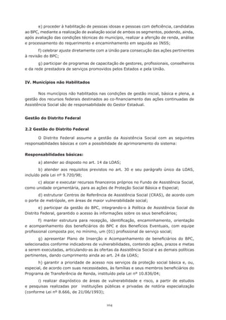 e)	proceder	à	habilitação	de	pessoas	idosas	e	pessoas	com	deficiência,	candidatas	
ao BPC, mediante a realização de avaliação social de ambos os segmentos, podendo, ainda,
após	avaliação	das	condições	técnicas	do	município,	realizar	a	aferição	de	renda,	análise	
e	processamento	do	requerimento	e	encaminhamento	em	seguida	ao	INSS;
       f) celebrar ajuste diretamente com a União para consecução das ações pertinentes
à	revisão	do	BPC;
       g)	participar	de	programas	de	capacitação	de	gestores,	profissionais,	conselheiros	
e da rede prestadora de serviços promovidos pelos Estados e pela União.


IV. Municípios não Habilitados

       Nos	municípios	não	habilitados	nas	condições	de	gestão	inicial,	básica	e	plena,	a	
gestão	dos	recursos	federais	destinados	ao	co-financiamento	das	ações	continuadas	de	
Assistência Social são de responsabilidade do Gestor Estadual.


Gestão do Distrito Federal

2.2 Gestão do Distrito Federal

      O Distrito Federal assume a gestão da Assistência Social com as seguintes
responsabilidades básicas e com a possibilidade de aprimoramento do sistema:

Responsabilidades básicas:

       a)	atender	ao	disposto	no	art.	14	da	LOAS;
       b) atender aos requisitos previstos no art. 30 e seu parágrafo único da LOAS,
incluído	pela	Lei	nº	9.720/98;
      c)	alocar	e	executar	recursos	financeiros	próprios	no	Fundo	de	Assistência	Social,	
como	unidade	orçamentária,	para	as	ações	de	Proteção	Social	Básica	e	Especial;
       d) estruturar Centros de Referência de Assistência Social (CRAS), de acordo com
o	porte	de	metrópole,	em	áreas	de	maior	vulnerabilidade	social;
        e) participar da gestão do BPC, integrando-o à Política de Assistência Social do
Distrito	Federal,	garantido	o	acesso	às	informações	sobre	os	seus	beneficiários;
        f)	 manter	 estrutura	 para	 recepção,	 identificação,	 encaminhamento,	 orientação	
e	 acompanhamento	 dos	 beneficiários	 do	 BPC	 e	 dos	 Benefícios	 Eventuais,	 com	 equipe	
profissional	composta	por,	no	mínimo,	um	(01)	profissional	de	serviço	social;
       g)	 apresentar	 Plano	 de	 Inserção	 e	 Acompanhamento	 de	 beneficiários	 do	 BPC,	
selecionados conforme indicadores de vulnerabilidades, contendo ações, prazos e metas
a serem executadas, articulando-as às ofertas da Assistência Social e as demais políticas
pertinentes,	dando	cumprimento	ainda	ao	art.	24	da	LOAS;
       h)	garantir	a	prioridade	de	acesso	nos	serviços	da	proteção	social	básica	e,	ou,	
especial,	de	acordo	com	suas	necessidades,	às	famílias	e	seus	membros	beneficiários	do	
Programa	de	Transferência	de	Renda,	instituído	pela	Lei	nº	10.836/04;
       i)	 realizar	 diagnóstico	 de	 áreas	 de	 vulnerabilidade	 e	 risco,	 a	 partir	 de	 estudos	
e	 pesquisas	 realizadas	 por	 	 instituições	 públicas	 e	 privadas	 de	 notória	 especialização	
(conforme	Lei	nº	8.666,	de	21/06/1993);


                                                104
 