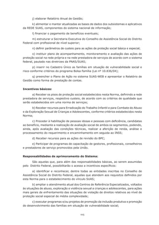 j)	elaborar	Relatório	Anual	de	Gestão;

      k) alimentar e manter atualizadas as bases de dados dos subsistemas e aplicativos
da	REDE	SUAS,	componentes	do	sistema	nacional	de	informação;

       l)	financiar	o	pagamento	de	benefícios	eventuais;

      m)	estruturar	a	Secretaria	Executiva	do	Conselho	de	Assistência	Social	do	Distrito	
Federal	com	profissional	de	nível	superior;

       n)	definir	parâmetros	de	custeio	para	as	ações	de	proteção	social	básica	e	especial;

       o)	instituir	plano	de	acompanhamento,	monitoramento	e	avaliação	das	ações	de	
proteção	social	na	rede	própria	e	na	rede	prestadora	de	serviços	de	acordo	com	o	sistema	
federal,	pautado	nas	diretrizes	da	PNAS/SUAS;

       p) inserir no Cadastro Único as famílias em situação de vulnerabilidade social e
risco	conforme	critérios	do	programa	Bolsa	Família	(Lei	nº	10.836/04);

      q)	preencher	o	Plano	de	Ação	no	sistema	SUAS-WEB	e	apresentar	o	Relatório	de	
Gestão como forma de prestação de contas.


Incentivos básicos:

       a)	Receber	os	pisos	de	proteção	social	estabelecidos	nesta	Norma,	definindo	a	rede	
prestadora de serviços, respectivo custeio, de acordo com os critérios de qualidade que
serão	estabelecidos	em	uma	norma	de	serviços;

       b)	Receber	recursos	para	Erradicação	do	Trabalho	Infantil	e	para	Combate	do	Abuso	
e da Exploração Sexual de Crianças e Adolescentes, conforme critérios estabelecidos nesta
Norma;

       c)	Proceder	à	habilitação	de	pessoas	idosas	e	pessoas	com	deficiência,	candidatas	
ao benefício, mediante a realização de avaliação social de ambos os segmentos, podendo,
ainda,	 após	 avaliação	 das	 condições	 técnicas,	 realizar	 a	 aferição	 de	 renda,	 análise	 e	
processamento	do	requerimento	e	encaminhamento	em	seguida	ao	INSS;

       d)	Receber	recursos	para	as	ações	de	revisão	do	BPC;

       e)	Participar	de	programas	de	capacitação	de	gestores,	profissionais,	conselheiros	
e prestadores de serviço promovidos pela União.


Responsabilidades de aprimoramento do Sistema:

       São aquelas que, para além das responsabilidades básicas, ao serem assumidas
pelo		Distrito	Federal,	possibilitarão	o	acesso	a	incentivos	específicos:

       a)	 identificar	 e	 reconhecer,	 dentre	 todas	 as	 entidades	 inscritas	 no	 Conselho	 de	
Assistência	Social	do	Distrito	Federal,	aquelas	que	atendem	aos	requisitos	definidos	por	
esta	Norma	para	o	estabelecimento	do	vínculo	SUAS;

        b) ampliar o atendimento atual dos Centros de Referência Especializados, voltados
às situações de abuso, exploração e violência sexual a crianças e adolescentes, para ações
mais gerais de enfrentamento das situações de violação de direitos relativos ao nível de
proteção	social	especial	de	média	complexidade;

      c) executar programas e/ou projetos de promoção da inclusão produtiva e promoção
do	desenvolvimento	das	famílias	em	situação	de	vulnerabilidade	social;


                                               105
 
